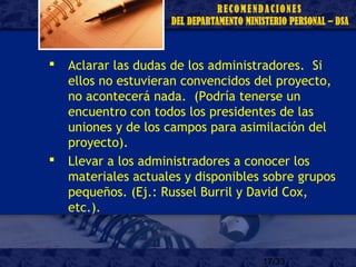 17/33
 Aclarar las dudas de los administradores. Si
ellos no estuvieran convencidos del proyecto,
no acontecerá nada. (Podría tenerse un
encuentro con todos los presidentes de las
uniones y de los campos para asimilación del
proyecto).
 Llevar a los administradores a conocer los
materiales actuales y disponibles sobre grupos
pequeños. (Ej.: Russel Burril y David Cox,
etc.).
 
