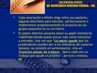 18/33
 Cada Asociación o Misión elige entre sus pastores,
algunos distritales para estudiar, perfeccionarse e
implementar progresivamente el proyecto de los
grupos pequeños en su territorio.
 El pastor distrital necesita tener su papel ministerial
redefinido donde pueda actuar más como instructor
y entrador, una vez que “La mejor ayuda que los
predicadores pueden dar a los miembros de nuestras
iglesias, no consiste en sermonearlos, sino en
trazarles planes de trabajo. Dad a cada uno un
trabajo que ayude al prójimo”. Servicio cristiano,
89
 