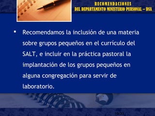 19/33
 Recomendamos la inclusión de una materia
sobre grupos pequeños en el currículo del
SALT, e incluir en la práctica pastoral la
implantación de los grupos pequeños en
alguna congregación para servir de
laboratorio.
 