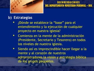 20/33
b) Estrategias
 ¿Dónde se establece la “base” para el
entendimiento y la ejecución de cualquier
proyecto en nuestra iglesia?
 Comienza en la mente de la administración
(Presidente, Secretario y Tesorero) en todos
los niveles de nuestra iglesia.
 Siendo así es imprescindible hacer llegar a la
mente y al corazón de nuestros
administradores la visión y estrategia bíblica
de los grupos pequeños.
 