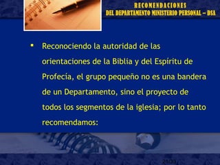 21/33
 Reconociendo la autoridad de las
orientaciones de la Biblia y del Espíritu de
Profecía, el grupo pequeño no es una bandera
de un Departamento, sino el proyecto de
todos los segmentos de la iglesia; por lo tanto
recomendamos:
 