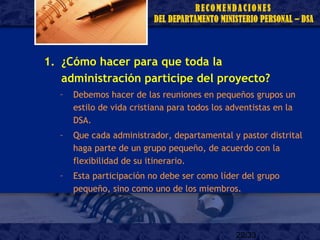 22/33
1. ¿Cómo hacer para que toda la
administración participe del proyecto?
– Debemos hacer de las reuniones en pequeños grupos un
estilo de vida cristiana para todos los adventistas en la
DSA.
– Que cada administrador, departamental y pastor distrital
haga parte de un grupo pequeño, de acuerdo con la
flexibilidad de su itinerario.
– Esta participación no debe ser como líder del grupo
pequeño, sino como uno de los miembros.
 