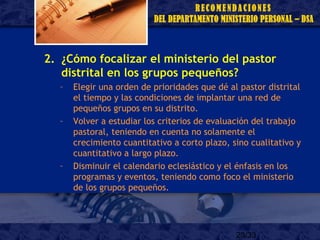 23/33
2. ¿Cómo focalizar el ministerio del pastor
distrital en los grupos pequeños?
– Elegir una orden de prioridades que dé al pastor distrital
el tiempo y las condiciones de implantar una red de
pequeños grupos en su distrito.
– Volver a estudiar los criterios de evaluación del trabajo
pastoral, teniendo en cuenta no solamente el
crecimiento cuantitativo a corto plazo, sino cualitativo y
cuantitativo a largo plazo.
– Disminuir el calendario eclesiástico y el énfasis en los
programas y eventos, teniendo como foco el ministerio
de los grupos pequeños.
 