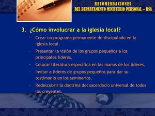 24/33
3. ¿Cómo involucrar a la iglesia local?
– Crear un programa permanente de discipulado en la
iglesia local.
– Presentar la visión de los grupos pequeños a los
principales líderes.
– Colocar literatura específica en las manos de los líderes.
– Invitar a líderes de grupos pequeños para dar su
testimonio en los seminarios.
– Redescubrir la doctrina del sacerdocio universal de todos
los creyentes.
 