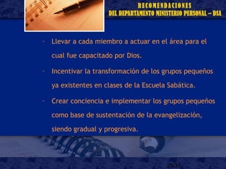 25/33
– Llevar a cada miembro a actuar en el área para el
cual fue capacitado por Dios.
– Incentivar la transformación de los grupos pequeños
ya existentes en clases de la Escuela Sabática.
– Crear conciencia e implementar los grupos pequeños
como base de sustentación de la evangelización,
siendo gradual y progresiva.
 