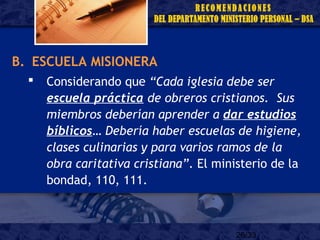26/33
B. ESCUELA MISIONERA
 Considerando que “Cada iglesia debe ser
escuela práctica de obreros cristianos. Sus
miembros deberían aprender a dar estudios
bíblicos… Debería haber escuelas de higiene,
clases culinarias y para varios ramos de la
obra caritativa cristiana”. El ministerio de la
bondad, 110, 111.
 
