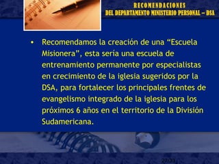27/33
• Recomendamos la creación de una “Escuela
Misionera”, esta sería una escuela de
entrenamiento permanente por especialistas
en crecimiento de la iglesia sugeridos por la
DSA, para fortalecer los principales frentes de
evangelismo integrado de la iglesia para los
próximos 6 años en el territorio de la División
Sudamericana.
 