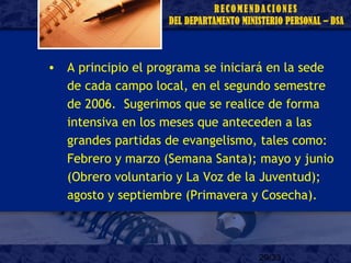 29/33
• A principio el programa se iniciará en la sede
de cada campo local, en el segundo semestre
de 2006. Sugerimos que se realice de forma
intensiva en los meses que anteceden a las
grandes partidas de evangelismo, tales como:
Febrero y marzo (Semana Santa); mayo y junio
(Obrero voluntario y La Voz de la Juventud);
agosto y septiembre (Primavera y Cosecha).
 