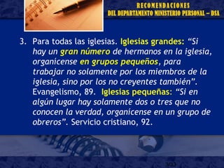 3/33
3. Para todas las iglesias. Iglesias grandes: “Si
hay un gran número de hermanos en la iglesia,
organícense en grupos pequeños, para
trabajar no solamente por los miembros de la
iglesia, sino por los no creyentes también”.
Evangelismo, 89. Iglesias pequeñas: “Si en
algún lugar hay solamente dos o tres que no
conocen la verdad, organícense en un grupo de
obreros”. Servicio cristiano, 92.
 