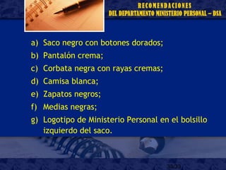 33/33
a) Saco negro con botones dorados;
b) Pantalón crema;
c) Corbata negra con rayas cremas;
d) Camisa blanca;
e) Zapatos negros;
f) Medias negras;
g) Logotipo de Ministerio Personal en el bolsillo
izquierdo del saco.
 