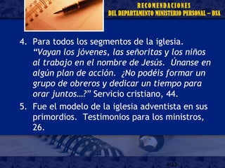 4/33
4. Para todos los segmentos de la iglesia.
“Vayan los jóvenes, las señoritas y los niños
al trabajo en el nombre de Jesús. Únanse en
algún plan de acción. ¿No podéis formar un
grupo de obreros y dedicar un tiempo para
orar juntos…?” Servicio cristiano, 44.
5. Fue el modelo de la iglesia adventista en sus
primordios. Testimonios para los ministros,
26.
 