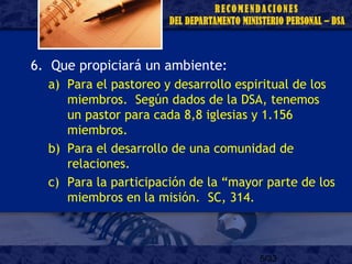 5/33
6. Que propiciará un ambiente:
a) Para el pastoreo y desarrollo espiritual de los
miembros. Según dados de la DSA, tenemos
un pastor para cada 8,8 iglesias y 1.156
miembros.
b) Para el desarrollo de una comunidad de
relaciones.
c) Para la participación de la “mayor parte de los
miembros en la misión. SC, 314.
 