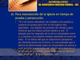 6/33
d) Para manutención de la iglesia en tiempo de
prueba y persecución.
• “Vi a los santos abandonar las ciudades y los pueblos y
juntarse en grupos para vivir en los lugares más
apartados. Los ángeles los proveían de comida y agua,
mientras que los impíos sufrían hambre y sed. Vi
después que los magnates de la tierra consultaban entre
sí, y Satanás y sus ángeles estaban atareados en torno de
ellos. Vi un edicto del que se repartieron ejemplares
por distintas partes de la tierra, el cual ordenaba que si
dentro de determinado plazo no renunciaban los santos a
su fe peculiar y prescindían del sábado para observar el
primer día de la semana, quedaría la gente en libertad
para matarlos”. Primeros escritos, 282.
 