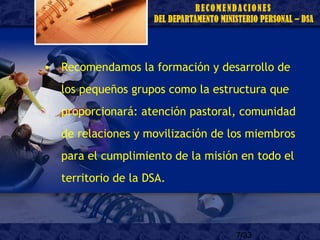 7/33
• Recomendamos la formación y desarrollo de
los pequeños grupos como la estructura que
proporcionará: atención pastoral, comunidad
de relaciones y movilización de los miembros
para el cumplimiento de la misión en todo el
territorio de la DSA.
 