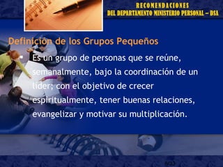 8/33
Definición de los Grupos Pequeños
 Es un grupo de personas que se reúne,
semanalmente, bajo la coordinación de un
líder; con el objetivo de crecer
espiritualmente, tener buenas relaciones,
evangelizar y motivar su multiplicación.
 