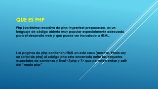 QUE ES PHP
Php (acrónimo recursivo de php: hypertext prepocessor. es un
lenguaje de código abierto muy popular especialmente adecuado
para el desarrollo web y que puede ser incrustado a HTML.
Las paginas de php contienen HTML en este caso (mostrar, #hola soy
un script de php) el código php esta encerrado entre las etiquetas
especiales de comienzo y final <?php y ?> que permiten entrar y salir
del “modo php”
 
