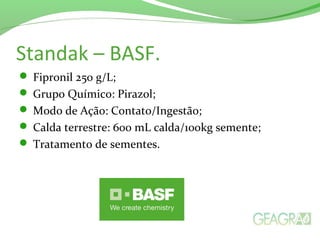 Standak – BASF.
 Fipronil 250 g/L;
 Grupo Químico: Pirazol;
 Modo de Ação: Contato/Ingestão;
 Calda terrestre: 600 mL calda/100kg semente;
 Tratamento de sementes.
 