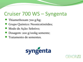 Cruiser 700 WS – Syngenta
 Thiamethoxam 700 g/kg;
 Grupo Químico: Neonicotinóides;
 Modo de Ação: Seletivo;
 Dosagem: 200 g/100kg semente;
 Tratamento de sementes.
 
