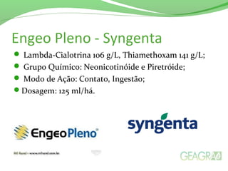 Engeo Pleno - Syngenta
 Lambda-Cialotrina 106 g/L, Thiamethoxam 141 g/L;
 Grupo Químico: Neonicotinóide e Piretróide;
 Modo de Ação: Contato, Ingestão;
Dosagem: 125 ml/há.
 