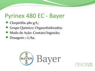 Pyrinex 480 EC - Bayer
 Clorpirifós 480 g/L;
 Grupo Quimico: Organofosforados;
 Modo de Ação: Contato/Ingestão;
 Dosagem: 1 L/ha.
 