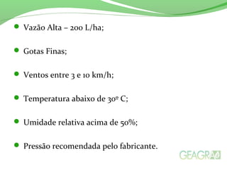  Vazão Alta – 200 L/ha;
 Gotas Finas;
 Ventos entre 3 e 10 km/h;
 Temperatura abaixo de 30º C;
 Umidade relativa acima de 50%;
 Pressão recomendada pelo fabricante.
 