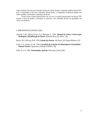 12
vidros menores deverão ser colocados dentro de vidros maiores contendo também álcool 70%,
pois a evaporação é um risco constante. Deste modo, a evaporação acontecerá apenas nos
vidros grandes, facilitando a reposição do álcool.
Assim como o insetos preservados em via seca, os insetos preservados em álcool 70%
correm o risco de perder a coloração se expostos a luz. Portanto devem ser guardados em
caixas ou armários.
8. BIBLIOGRAFIA CONSULTADA
Almeida, L.M.; Ribeiro-Costa, C.S; Marinoni, L. 1998. Manual de Coleta, Conservação,
Montagem e Identificação de Insetos. Ribeirão Preto, Ed. Holos, 78p.
Borror, D.J.; DeLong, D.M. 1969. Estudo dos Insetos. São Paulo, Ed. Edgard Blücher, 653.
Costa, V.A.; Nardo, E.A.B. 1998. Curadoria de Coleções de Himenópteros Parasitóides –
Manual Técnico. Jaguariúna, Embrapa-CNPMA, 76p.
Gallo, D. et al. 2002. Entomologia Agrícola. Piracicaba, Fealq, 920p.
 