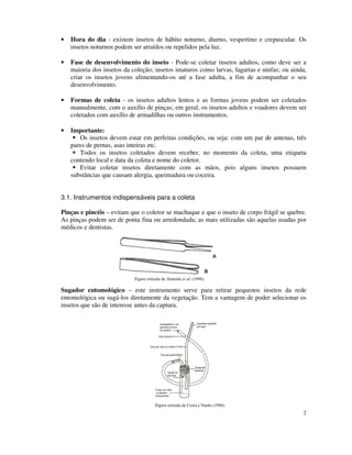 2
• Hora do dia - existem insetos de hábito noturno, diurno, vespertino e crepuscular. Os
insetos noturnos podem ser atraídos ou repelidos pela luz.
• Fase de desenvolvimento do inseto - Pode-se coletar insetos adultos, como deve ser a
maioria dos insetos da coleção; insetos imaturos como larvas, lagartas e ninfas; ou ainda,
criar os insetos jovens alimentando-os até a fase adulta, a fim de acompanhar o seu
desenvolvimento.
• Formas de coleta - os insetos adultos lentos e as formas jovens podem ser coletados
manualmente, com o auxílio de pinças; em geral, os insetos adultos e voadores devem ser
coletados com auxílio de armadilhas ou outros instrumentos.
• Importante:
Os insetos devem estar em perfeitas condições, ou seja: com um par de antenas, três
pares de pernas, asas inteiras etc.
Todos os insetos coletados devem receber, no momento da coleta, uma etiqueta
contendo local e data da coleta e nome do coletor.
Evitar coletar insetos diretamente com as mãos, pois alguns insetos possuem
substâncias que causam alergia, queimadura ou coceira.
3.1. Instrumentos indispensáveis para a coleta
Pinças e pincéis – evitam que o coletor se machuque e que o inseto de corpo frágil se quebre.
As pinças podem ser de ponta fina ou arredondada; as mais utilizadas são aquelas usadas por
médicos e dentistas.
Figura retirada de Almeida et al. (1998).
Sugador entomológico – este instrumento serve para retirar pequenos insetos da rede
entomológica ou sugá-los diretamente da vegetação. Tem a vantagem de poder selecionar os
insetos que são de interesse antes da captura.
Figura retirada de Costa e Nardo (1998).
 