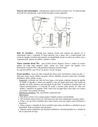 3
Puçá ou rede entomológica - utilizada para capturar insetos em pleno vôo. É confeccionado
de tecido fino transparente, o que facilita enxergar o inseto capturado.
Figura retirada de Almeida et al. (1998).
Rede de varredura – utilizada para capturar insetos que estejam em repouso ou se
alimentando sobre a vegetação. É muito parecido com o puçá, mas é confeccionado com
tecido de algodão resistente para garantir sua durabilidade, já que ao entrar em contato com a
vegetação pode agarrar nos galhos, espinhos e folhas.
Vidros contendo álcool 70% - para receber insetos imaturos (larvas e ninfas) ou insetos
adultos de corpo mole (pulgões, tripes, cupins etc). Estes insetos são jogados vivos
diretamente no álcool 70%, onde permanecerão para sua preservação.
Se o álcool é 96°GL, usar 70 cm3
de álcool + 26 cm3
de água.
Frasco mortífero - frasco de vidro contendo gás tóxico (éter, clorofórmio, acetato de etila...).
Ideal para matar insetos adultos em geral: moscas, libélulas, besouros, percevejos, formigas,
gafanhotos, grilos, abelha, vespas...
- Confecção: é utilizado um vidro de boca larga e com tampa, contendo camada de algodão
no fundo. O algodão é coberto por papelão e este, por papel absorvente. Nas bordas do
papelão são feitas aberturas para passagem do gás letal. A substância mortífera deve ser
reposta periodicamente e é colocada de modo a escorrer pelas laterais do vidro sem
molhar a superfície do papelão. Pode conter tiras de papel para evitar danos aos insetos
em contato com a parede do frasco.
- Substâncias mortíferas: éter, clorofórmio, acetato de etila.
- Observações:
Não deixar o frasco sem a tampa porque o líquido evapora com facilidade.
Não acumular muitos insetos no vidro para estes não serem danificados uns pelos outros.
Evitar o uso do frasco mortífero para matar insetos com asas frágeis como borboletas e
mariposas.
Nunca aspirar o conteúdo do frasco mortífero para tentar reconhecer a substância ou sua
quantidade. Pode ser perigoso para humanos.
Algumas destas substâncias são altamente inflamáveis, devendo portanto ter o cuidado de
não se aproximar do fogo.
 