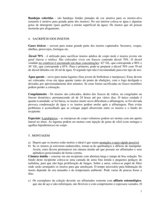 7
Bandejas coloridas - são bandejas fundas pintadas de cor atrativa para os insetos-alvo
(amarelo é atrativo para grande parte dos insetos). No seu interior coloca-se água e algumas
gotas de detergente (para quebrar a tensão superficial da água). Os insetos que ali pousar
morrerão por afogamento.
4. SACRIFÍCIO DOS INSETOS
Gases tóxicos – servem para matar grande parte dos insetos capturados: besouros, vespas,
abelhas, percevejos, formigas etc.
Álcool 70% - é utilizado para sacrificar insetos adultos de corpo mole e insetos jovens em
geral (larvas e ninfas). São colocados vivos em frascos contendo álcool 70%. O álcool
vendido no comércio é encontrado em duas concentrações: 42° GL, que corresponde a 96% e
36° GL, que corresponde a 85%. Para o primeiro, pode-se preparar o álcool 70% com 70 ml
de álcool diluídos em 26 ml de água. O segundo tipo não é recomendado para este tipo de uso.
Água quente – serve para matar lagartas (fase jovem de borboletas e mariposas). Estas devem
ser colocadas vivas em água quente (antes do ponto de ebulição), com o fogo desligado e
deixadas por aproximadamente dois minutos. Se estas forem sacrificadas no frasco mortífero
podem perder a coloração.
Congelamento - Os insetos são colocados, dentro dos frascos de vidros, no congelador ou
freezer doméstico, permanecendo ali de 24 horas até por vários dias. O único cuidado é
quanto à umidade: se for baixa, os insetos muito secos dificultam a alfinetagem, se for elevada
provoca condensação de água e os insetos podem mofar após a alfinetagem. Para evitar
problemas é aconselhado que se coloque papel absorvente entre os insetos e o fundo do
recipiente.
Especiais: Lepidópteros – as mariposas de corpo volumoso podem ser mortas com um aperto
lateral no tórax. As lagartas podem ser mortas com injeção de gotas de xilol (com seringas e
agulhas hipodérmicas) no corpo.
5 . MONTAGEM
a) Depois que os insetos estão mortos o ideal é que sejam montados o mais rápido possível.
b) Se os insetos já estiverem endurecidos, tornar-se-ão quebradiços e difíceis de manipular.
Assim, estes devem permanecer em câmara úmida até que possam ser alfinetados e seus
apêndices posicionados de forma correta.
Câmara úmida – consiste em um recipiente com abertura larga e tampa de boa vedação. No
fundo deste recipiente coloca-se uma camada de areia fina úmida e pequenos pedaços de
naftalina, para que não haja proliferação de fungos. Sobre a areia, coloca-se papel de filtro
onde serão arranjados os insetos para que amoleçam. O tempo necessário para hidratação do
inseto depende do seu tamanho e da temperatura ambiente. Pode variar de poucas horas a
dias.
c) Os exemplares da coleção deverão ser alfinetados somente com alfinete entomológico,
que são de aço e não enferrujam, são flexíveis e com comprimento e espessura variados. O
 