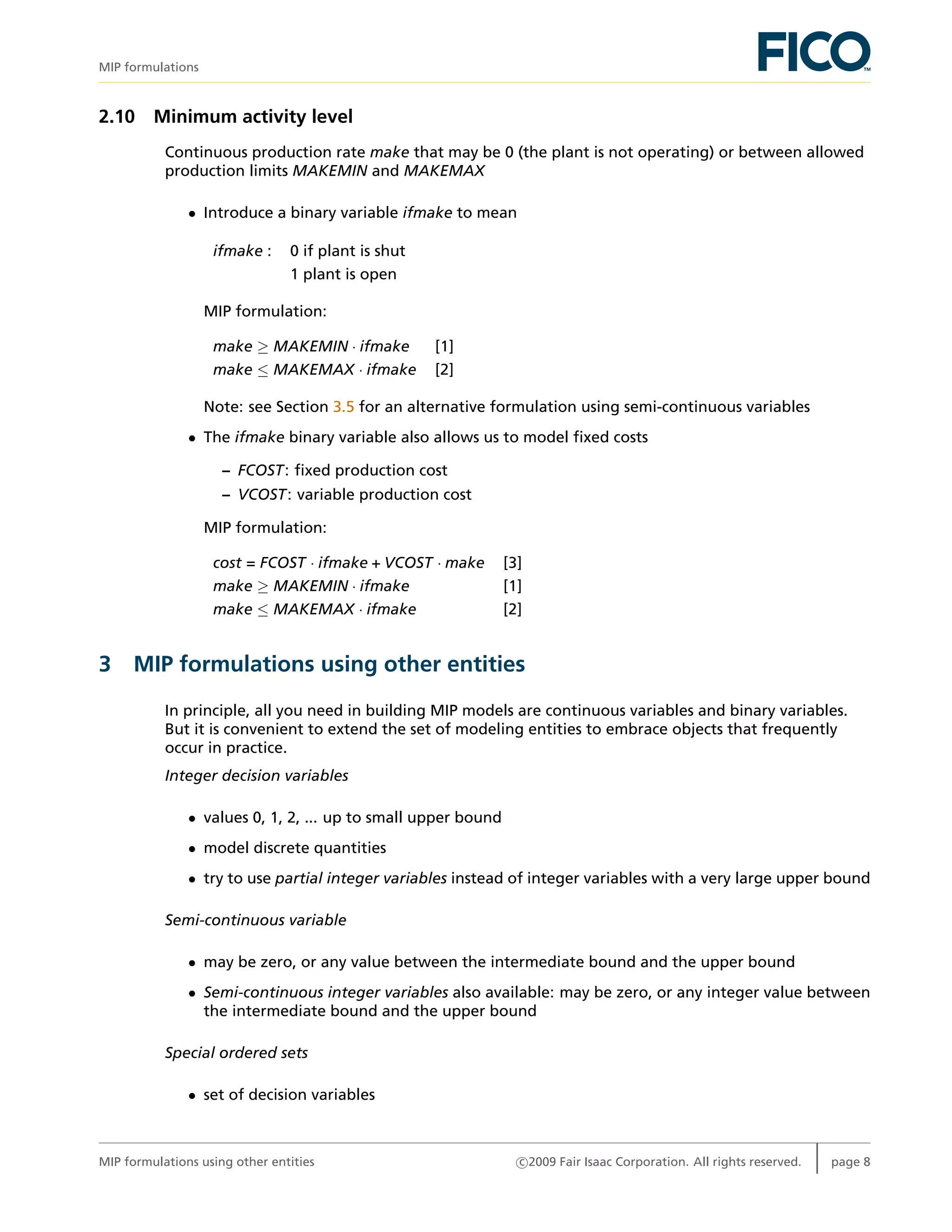MIP formulations
2.10 Minimum activity level
Continuous production rate make that may be 0 (the plant is not operating) or between allowed
production limits MAKEMIN and MAKEMAX
• Introduce a binary variable ifmake to mean
ifmake : 0 if plant is shut
1 plant is open
MIP formulation:
make ≥ MAKEMIN · ifmake [1]
make ≤ MAKEMAX · ifmake [2]
Note: see Section 3.5 for an alternative formulation using semi-continuous variables
• The ifmake binary variable also allows us to model ﬁxed costs
– FCOST: ﬁxed production cost
– VCOST: variable production cost
MIP formulation:
cost = FCOST · ifmake + VCOST · make [3]
make ≥ MAKEMIN · ifmake [1]
make ≤ MAKEMAX · ifmake [2]
3 MIP formulations using other entities
In principle, all you need in building MIP models are continuous variables and binary variables.
But it is convenient to extend the set of modeling entities to embrace objects that frequently
occur in practice.
Integer decision variables
• values 0, 1, 2, ... up to small upper bound
• model discrete quantities
• try to use partial integer variables instead of integer variables with a very large upper bound
Semi-continuous variable
• may be zero, or any value between the intermediate bound and the upper bound
• Semi-continuous integer variables also available: may be zero, or any integer value between
the intermediate bound and the upper bound
Special ordered sets
• set of decision variables
MIP formulations using other entities c 2009 Fair Isaac Corporation. All rights reserved. page 8
 