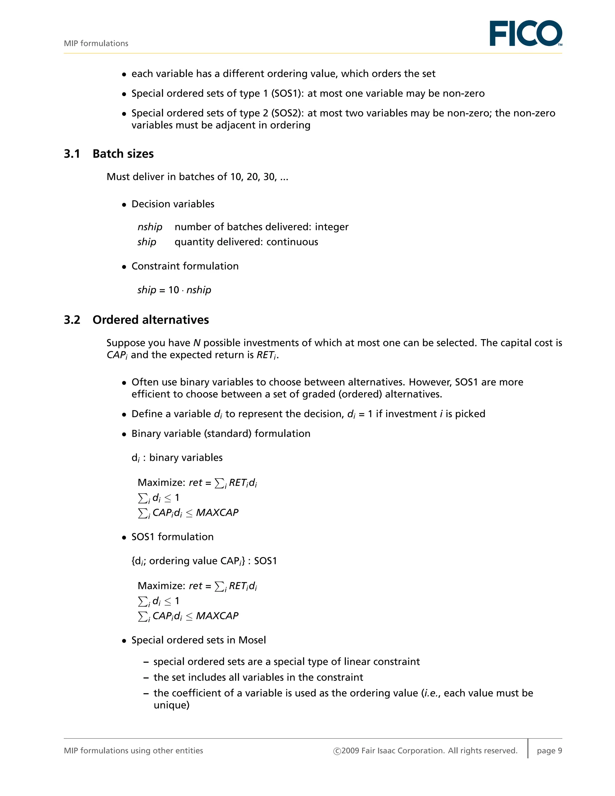 MIP formulations
• each variable has a different ordering value, which orders the set
• Special ordered sets of type 1 (SOS1): at most one variable may be non-zero
• Special ordered sets of type 2 (SOS2): at most two variables may be non-zero; the non-zero
variables must be adjacent in ordering
3.1 Batch sizes
Must deliver in batches of 10, 20, 30, ...
• Decision variables
nship number of batches delivered: integer
ship quantity delivered: continuous
• Constraint formulation
ship = 10 · nship
3.2 Ordered alternatives
Suppose you have N possible investments of which at most one can be selected. The capital cost is
CAPi and the expected return is RETi.
• Often use binary variables to choose between alternatives. However, SOS1 are more
efﬁcient to choose between a set of graded (ordered) alternatives.
• Deﬁne a variable di to represent the decision, di = 1 if investment i is picked
• Binary variable (standard) formulation
di : binary variables
Maximize: ret = i RETidi
i di ≤ 1
i CAPidi ≤ MAXCAP
• SOS1 formulation
{di; ordering value CAPi} : SOS1
Maximize: ret = i RETidi
i di ≤ 1
i CAPidi ≤ MAXCAP
• Special ordered sets in Mosel
– special ordered sets are a special type of linear constraint
– the set includes all variables in the constraint
– the coefﬁcient of a variable is used as the ordering value (i.e., each value must be
unique)
MIP formulations using other entities c 2009 Fair Isaac Corporation. All rights reserved. page 9
 