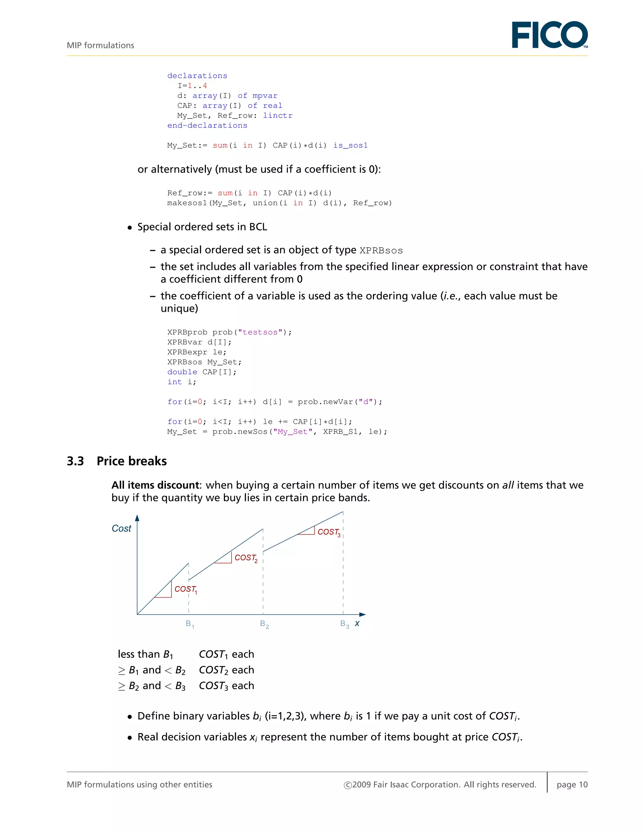 MIP formulations
declarations
I=1..4
d: array(I) of mpvar
CAP: array(I) of real
My_Set, Ref_row: linctr
end-declarations
My_Set:= sum(i in I) CAP(i)*d(i) is_sos1
or alternatively (must be used if a coefﬁcient is 0):
Ref_row:= sum(i in I) CAP(i)*d(i)
makesos1(My_Set, union(i in I) d(i), Ref_row)
• Special ordered sets in BCL
– a special ordered set is an object of type XPRBsos
– the set includes all variables from the speciﬁed linear expression or constraint that have
a coefﬁcient different from 0
– the coefﬁcient of a variable is used as the ordering value (i.e., each value must be
unique)
XPRBprob prob("testsos");
XPRBvar d[I];
XPRBexpr le;
XPRBsos My_Set;
double CAP[I];
int i;
for(i=0; i<I; i++) d[i] = prob.newVar("d");
for(i=0; i<I; i++) le += CAP[i]*d[i];
My_Set = prob.newSos("My_Set", XPRB_S1, le);
3.3 Price breaks
All items discount: when buying a certain number of items we get discounts on all items that we
buy if the quantity we buy lies in certain price bands.
Cost
xB1 B2 B3
COST1
COST2
COST3
less than B1 COST1 each
≥ B1 and < B2 COST2 each
≥ B2 and < B3 COST3 each
• Deﬁne binary variables bi (i=1,2,3), where bi is 1 if we pay a unit cost of COSTi.
• Real decision variables xi represent the number of items bought at price COSTi.
MIP formulations using other entities c 2009 Fair Isaac Corporation. All rights reserved. page 10
 