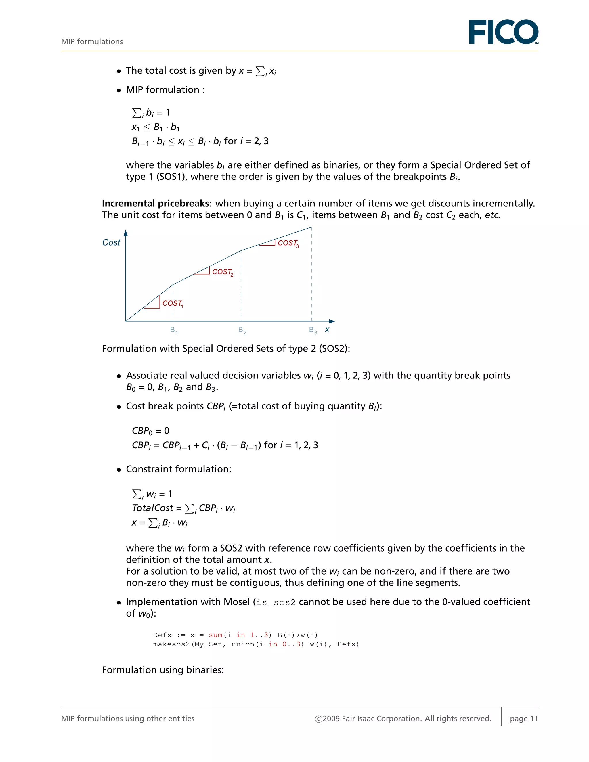 MIP formulations
• The total cost is given by x = i xi
• MIP formulation :
i bi = 1
x1 ≤ B1 · b1
Bi−1 · bi ≤ xi ≤ Bi · bi for i = 2, 3
where the variables bi are either deﬁned as binaries, or they form a Special Ordered Set of
type 1 (SOS1), where the order is given by the values of the breakpoints Bi.
Incremental pricebreaks: when buying a certain number of items we get discounts incrementally.
The unit cost for items between 0 and B1 is C1, items between B1 and B2 cost C2 each, etc.
Cost
xB3B2B1
COST1
COST
COST3
2
Formulation with Special Ordered Sets of type 2 (SOS2):
• Associate real valued decision variables wi (i = 0, 1, 2, 3) with the quantity break points
B0 = 0, B1, B2 and B3.
• Cost break points CBPi (=total cost of buying quantity Bi):
CBP0 = 0
CBPi = CBPi−1 + Ci · (Bi − Bi−1) for i = 1, 2, 3
• Constraint formulation:
i wi = 1
TotalCost = i CBPi · wi
x = i Bi · wi
where the wi form a SOS2 with reference row coefﬁcients given by the coefﬁcients in the
deﬁnition of the total amount x.
For a solution to be valid, at most two of the wi can be non-zero, and if there are two
non-zero they must be contiguous, thus deﬁning one of the line segments.
• Implementation with Mosel (is_sos2 cannot be used here due to the 0-valued coefﬁcient
of w0):
Defx := x = sum(i in 1..3) B(i)*w(i)
makesos2(My_Set, union(i in 0..3) w(i), Defx)
Formulation using binaries:
MIP formulations using other entities c 2009 Fair Isaac Corporation. All rights reserved. page 11
 
