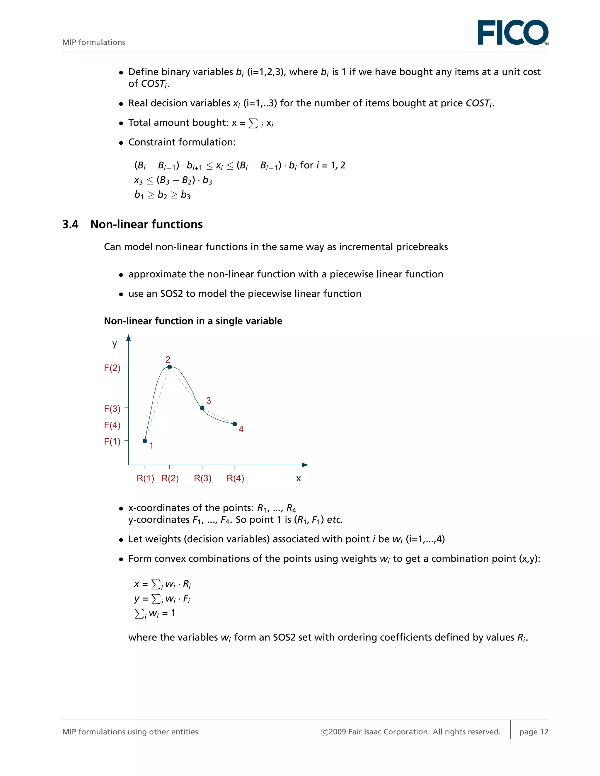 MIP formulations
• Deﬁne binary variables bi (i=1,2,3), where bi is 1 if we have bought any items at a unit cost
of COSTi.
• Real decision variables xi (i=1,..3) for the number of items bought at price COSTi.
• Total amount bought: x = i xi
• Constraint formulation:
(Bi − Bi−1) · bi+1 ≤ xi ≤ (Bi − Bi−1) · bi for i = 1, 2
x3 ≤ (B3 − B2) · b3
b1 ≥ b2 ≥ b3
3.4 Non-linear functions
Can model non-linear functions in the same way as incremental pricebreaks
• approximate the non-linear function with a piecewise linear function
• use an SOS2 to model the piecewise linear function
Non-linear function in a single variable
y
xR(1) R(2) R(3) R(4)
F(1)
F(4)
F(3)
F(2)
1
2
3
4
• x-coordinates of the points: R1, ..., R4
y-coordinates F1, ..., F4. So point 1 is (R1, F1) etc.
• Let weights (decision variables) associated with point i be wi (i=1,...,4)
• Form convex combinations of the points using weights wi to get a combination point (x,y):
x = i wi · Ri
y = i wi · Fi
i wi = 1
where the variables wi form an SOS2 set with ordering coefﬁcients deﬁned by values Ri.
MIP formulations using other entities c 2009 Fair Isaac Corporation. All rights reserved. page 12
 