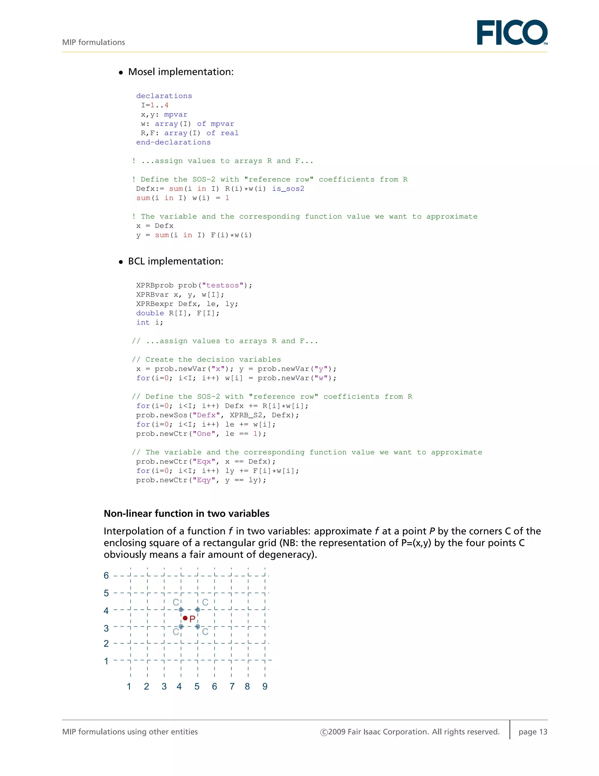 MIP formulations
• Mosel implementation:
declarations
I=1..4
x,y: mpvar
w: array(I) of mpvar
R,F: array(I) of real
end-declarations
! ...assign values to arrays R and F...
! Define the SOS-2 with "reference row" coefficients from R
Defx:= sum(i in I) R(i)*w(i) is_sos2
sum(i in I) w(i) = 1
! The variable and the corresponding function value we want to approximate
x = Defx
y = sum(i in I) F(i)*w(i)
• BCL implementation:
XPRBprob prob("testsos");
XPRBvar x, y, w[I];
XPRBexpr Defx, le, ly;
double R[I], F[I];
int i;
// ...assign values to arrays R and F...
// Create the decision variables
x = prob.newVar("x"); y = prob.newVar("y");
for(i=0; i<I; i++) w[i] = prob.newVar("w");
// Define the SOS-2 with "reference row" coefficients from R
for(i=0; i<I; i++) Defx += R[i]*w[i];
prob.newSos("Defx", XPRB_S2, Defx);
for(i=0; i<I; i++) le += w[i];
prob.newCtr("One", le == 1);
// The variable and the corresponding function value we want to approximate
prob.newCtr("Eqx", x == Defx);
for(i=0; i<I; i++) ly += F[i]*w[i];
prob.newCtr("Eqy", y == ly);
Non-linear function in two variables
Interpolation of a function f in two variables: approximate f at a point P by the corners C of the
enclosing square of a rectangular grid (NB: the representation of P=(x,y) by the four points C
obviously means a fair amount of degeneracy).
P
C
C C
C
1 7 8 965432
1
2
4
5
6
3
MIP formulations using other entities c 2009 Fair Isaac Corporation. All rights reserved. page 13
 
