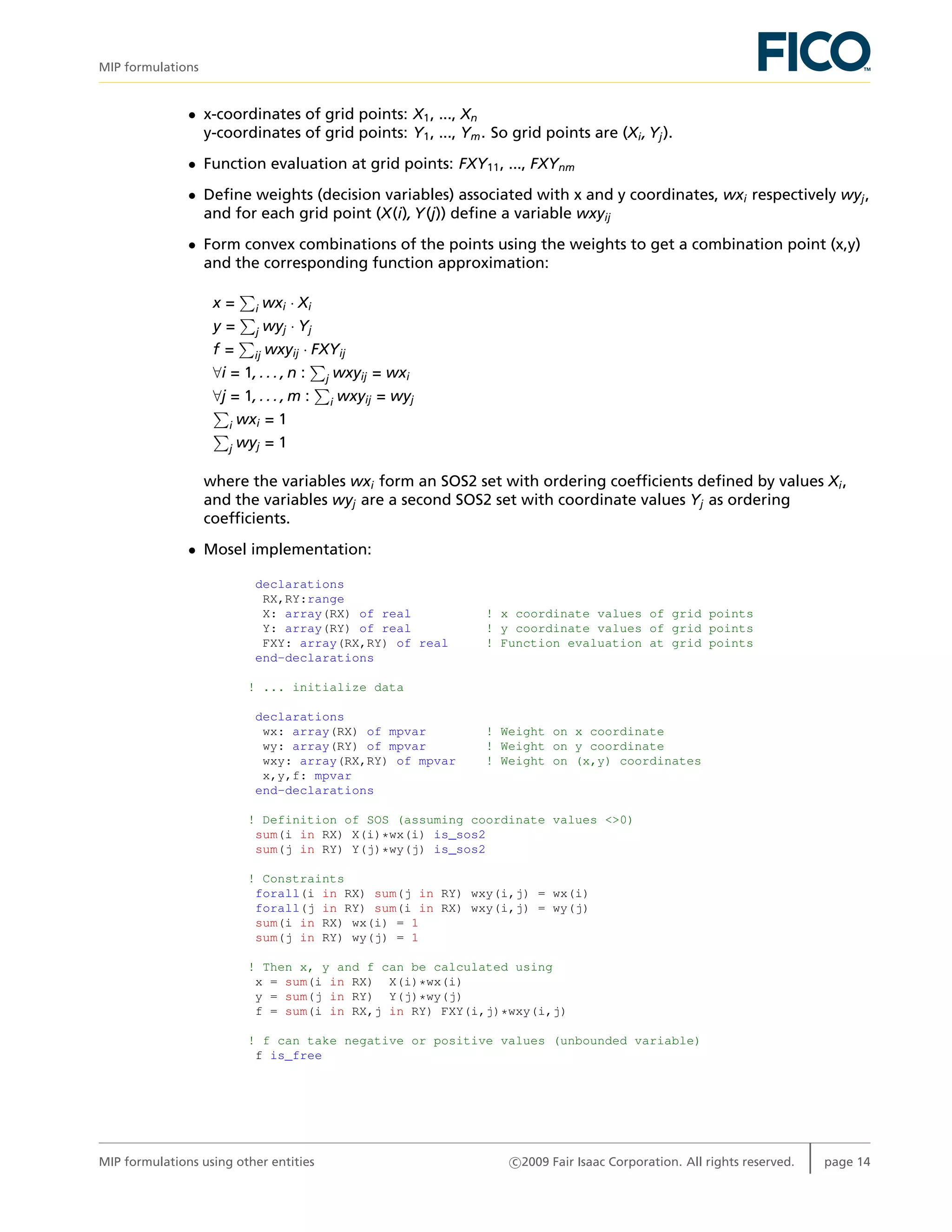 MIP formulations
• x-coordinates of grid points: X1, ..., Xn
y-coordinates of grid points: Y1, ..., Ym. So grid points are (Xi, Yj).
• Function evaluation at grid points: FXY11, ..., FXYnm
• Deﬁne weights (decision variables) associated with x and y coordinates, wxi respectively wyj,
and for each grid point (X(i), Y(j)) deﬁne a variable wxyij
• Form convex combinations of the points using the weights to get a combination point (x,y)
and the corresponding function approximation:
x = i wxi · Xi
y = j wyj · Yj
f = ij wxyij · FXYij
∀i = 1, . . . , n : j wxyij = wxi
∀j = 1, . . . , m : i wxyij = wyj
i wxi = 1
j wyj = 1
where the variables wxi form an SOS2 set with ordering coefﬁcients deﬁned by values Xi,
and the variables wyj are a second SOS2 set with coordinate values Yj as ordering
coefﬁcients.
• Mosel implementation:
declarations
RX,RY:range
X: array(RX) of real ! x coordinate values of grid points
Y: array(RY) of real ! y coordinate values of grid points
FXY: array(RX,RY) of real ! Function evaluation at grid points
end-declarations
! ... initialize data
declarations
wx: array(RX) of mpvar ! Weight on x coordinate
wy: array(RY) of mpvar ! Weight on y coordinate
wxy: array(RX,RY) of mpvar ! Weight on (x,y) coordinates
x,y,f: mpvar
end-declarations
! Definition of SOS (assuming coordinate values <>0)
sum(i in RX) X(i)*wx(i) is_sos2
sum(j in RY) Y(j)*wy(j) is_sos2
! Constraints
forall(i in RX) sum(j in RY) wxy(i,j) = wx(i)
forall(j in RY) sum(i in RX) wxy(i,j) = wy(j)
sum(i in RX) wx(i) = 1
sum(j in RY) wy(j) = 1
! Then x, y and f can be calculated using
x = sum(i in RX) X(i)*wx(i)
y = sum(j in RY) Y(j)*wy(j)
f = sum(i in RX,j in RY) FXY(i,j)*wxy(i,j)
! f can take negative or positive values (unbounded variable)
f is_free
MIP formulations using other entities c 2009 Fair Isaac Corporation. All rights reserved. page 14
 