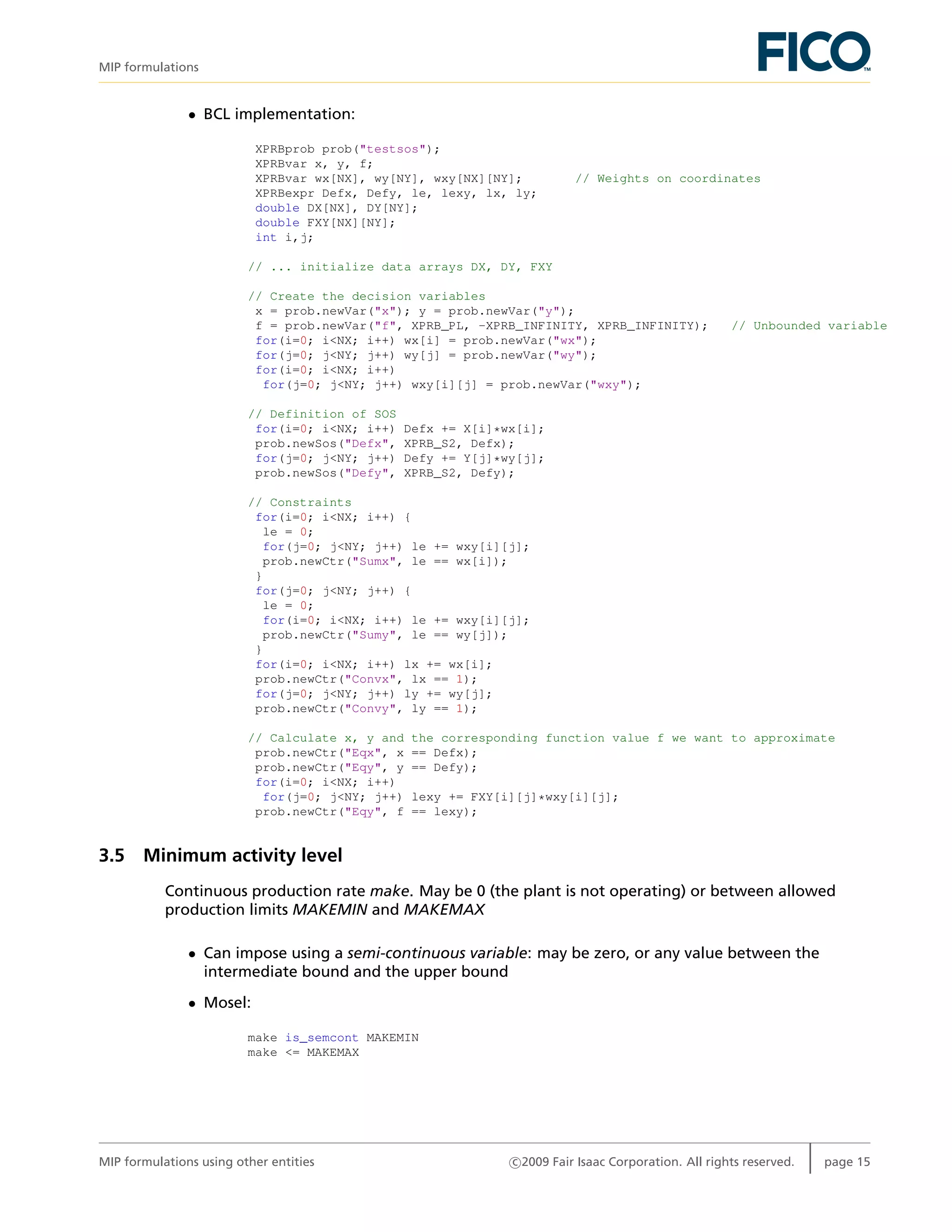 MIP formulations
• BCL implementation:
XPRBprob prob("testsos");
XPRBvar x, y, f;
XPRBvar wx[NX], wy[NY], wxy[NX][NY]; // Weights on coordinates
XPRBexpr Defx, Defy, le, lexy, lx, ly;
double DX[NX], DY[NY];
double FXY[NX][NY];
int i,j;
// ... initialize data arrays DX, DY, FXY
// Create the decision variables
x = prob.newVar("x"); y = prob.newVar("y");
f = prob.newVar("f", XPRB_PL, -XPRB_INFINITY, XPRB_INFINITY); // Unbounded variable
for(i=0; i<NX; i++) wx[i] = prob.newVar("wx");
for(j=0; j<NY; j++) wy[j] = prob.newVar("wy");
for(i=0; i<NX; i++)
for(j=0; j<NY; j++) wxy[i][j] = prob.newVar("wxy");
// Definition of SOS
for(i=0; i<NX; i++) Defx += X[i]*wx[i];
prob.newSos("Defx", XPRB_S2, Defx);
for(j=0; j<NY; j++) Defy += Y[j]*wy[j];
prob.newSos("Defy", XPRB_S2, Defy);
// Constraints
for(i=0; i<NX; i++) {
le = 0;
for(j=0; j<NY; j++) le += wxy[i][j];
prob.newCtr("Sumx", le == wx[i]);
}
for(j=0; j<NY; j++) {
le = 0;
for(i=0; i<NX; i++) le += wxy[i][j];
prob.newCtr("Sumy", le == wy[j]);
}
for(i=0; i<NX; i++) lx += wx[i];
prob.newCtr("Convx", lx == 1);
for(j=0; j<NY; j++) ly += wy[j];
prob.newCtr("Convy", ly == 1);
// Calculate x, y and the corresponding function value f we want to approximate
prob.newCtr("Eqx", x == Defx);
prob.newCtr("Eqy", y == Defy);
for(i=0; i<NX; i++)
for(j=0; j<NY; j++) lexy += FXY[i][j]*wxy[i][j];
prob.newCtr("Eqy", f == lexy);
3.5 Minimum activity level
Continuous production rate make. May be 0 (the plant is not operating) or between allowed
production limits MAKEMIN and MAKEMAX
• Can impose using a semi-continuous variable: may be zero, or any value between the
intermediate bound and the upper bound
• Mosel:
make is_semcont MAKEMIN
make <= MAKEMAX
MIP formulations using other entities c 2009 Fair Isaac Corporation. All rights reserved. page 15
 