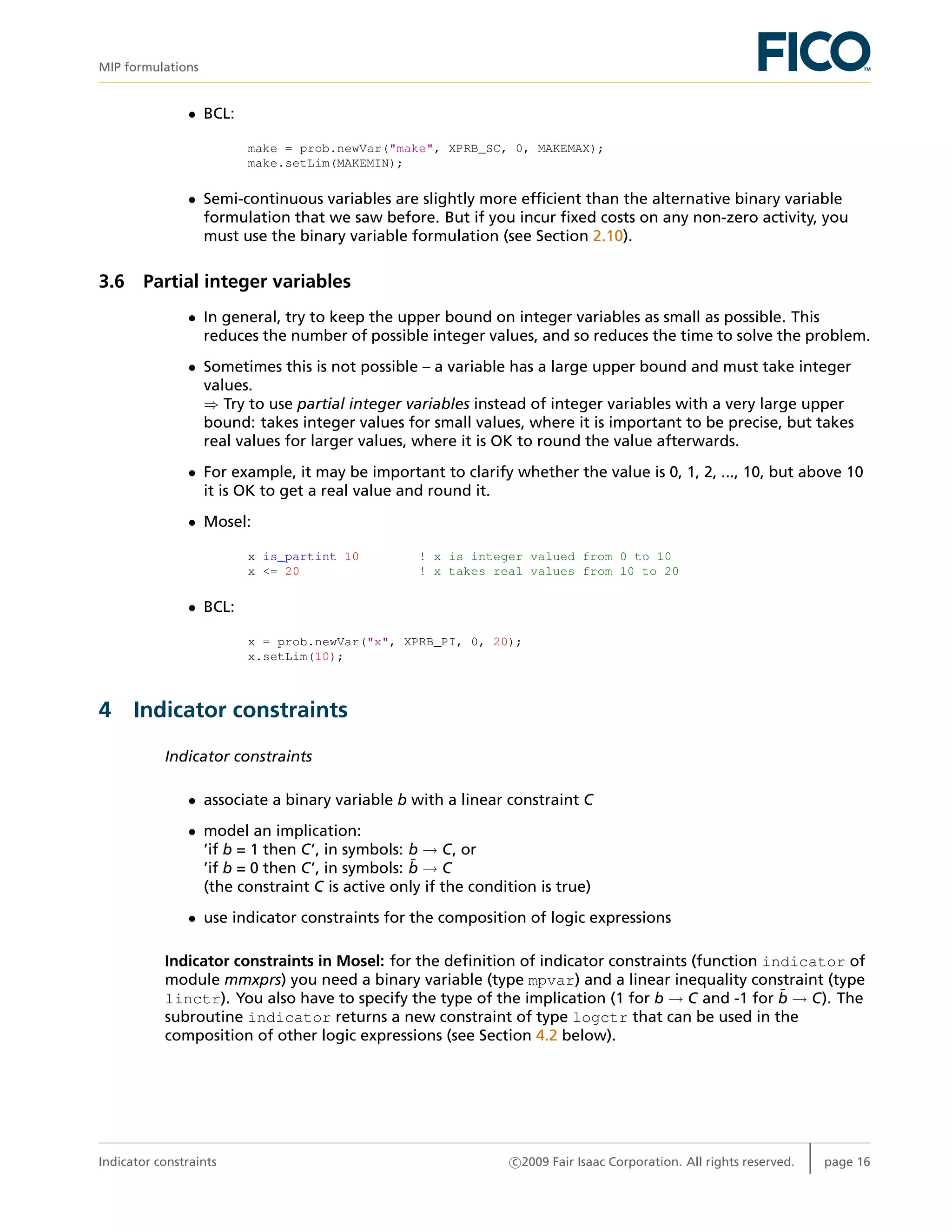 MIP formulations
• BCL:
make = prob.newVar("make", XPRB_SC, 0, MAKEMAX);
make.setLim(MAKEMIN);
• Semi-continuous variables are slightly more efﬁcient than the alternative binary variable
formulation that we saw before. But if you incur ﬁxed costs on any non-zero activity, you
must use the binary variable formulation (see Section 2.10).
3.6 Partial integer variables
• In general, try to keep the upper bound on integer variables as small as possible. This
reduces the number of possible integer values, and so reduces the time to solve the problem.
• Sometimes this is not possible – a variable has a large upper bound and must take integer
values.
⇒ Try to use partial integer variables instead of integer variables with a very large upper
bound: takes integer values for small values, where it is important to be precise, but takes
real values for larger values, where it is OK to round the value afterwards.
• For example, it may be important to clarify whether the value is 0, 1, 2, ..., 10, but above 10
it is OK to get a real value and round it.
• Mosel:
x is_partint 10 ! x is integer valued from 0 to 10
x <= 20 ! x takes real values from 10 to 20
• BCL:
x = prob.newVar("x", XPRB_PI, 0, 20);
x.setLim(10);
4 Indicator constraints
Indicator constraints
• associate a binary variable b with a linear constraint C
• model an implication:
’if b = 1 then C’, in symbols: b → C, or
’if b = 0 then C’, in symbols: ¯b → C
(the constraint C is active only if the condition is true)
• use indicator constraints for the composition of logic expressions
Indicator constraints in Mosel: for the deﬁnition of indicator constraints (function indicator of
module mmxprs) you need a binary variable (type mpvar) and a linear inequality constraint (type
linctr). You also have to specify the type of the implication (1 for b → C and -1 for ¯b → C). The
subroutine indicator returns a new constraint of type logctr that can be used in the
composition of other logic expressions (see Section 4.2 below).
Indicator constraints c 2009 Fair Isaac Corporation. All rights reserved. page 16
 