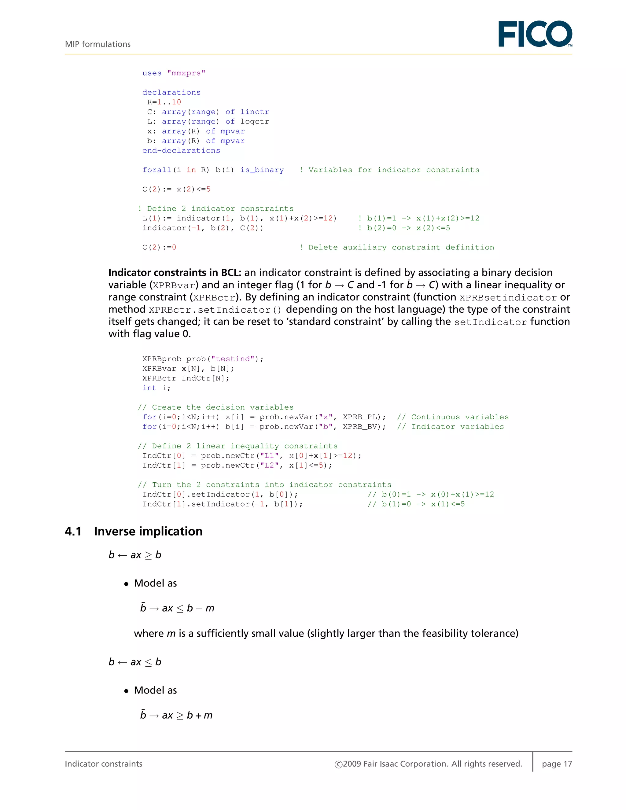 MIP formulations
uses "mmxprs"
declarations
R=1..10
C: array(range) of linctr
L: array(range) of logctr
x: array(R) of mpvar
b: array(R) of mpvar
end-declarations
forall(i in R) b(i) is_binary ! Variables for indicator constraints
C(2):= x(2)<=5
! Define 2 indicator constraints
L(1):= indicator(1, b(1), x(1)+x(2)>=12) ! b(1)=1 -> x(1)+x(2)>=12
indicator(-1, b(2), C(2)) ! b(2)=0 -> x(2)<=5
C(2):=0 ! Delete auxiliary constraint definition
Indicator constraints in BCL: an indicator constraint is deﬁned by associating a binary decision
variable (XPRBvar) and an integer ﬂag (1 for b → C and -1 for ¯b → C) with a linear inequality or
range constraint (XPRBctr). By deﬁning an indicator constraint (function XPRBsetindicator or
method XPRBctr.setIndicator() depending on the host language) the type of the constraint
itself gets changed; it can be reset to ’standard constraint’ by calling the setIndicator function
with ﬂag value 0.
XPRBprob prob("testind");
XPRBvar x[N], b[N];
XPRBctr IndCtr[N];
int i;
// Create the decision variables
for(i=0;i<N;i++) x[i] = prob.newVar("x", XPRB_PL); // Continuous variables
for(i=0;i<N;i++) b[i] = prob.newVar("b", XPRB_BV); // Indicator variables
// Define 2 linear inequality constraints
IndCtr[0] = prob.newCtr("L1", x[0]+x[1]>=12);
IndCtr[1] = prob.newCtr("L2", x[1]<=5);
// Turn the 2 constraints into indicator constraints
IndCtr[0].setIndicator(1, b[0]); // b(0)=1 -> x(0)+x(1)>=12
IndCtr[1].setIndicator(-1, b[1]); // b(1)=0 -> x(1)<=5
4.1 Inverse implication
b ← ax ≥ b
• Model as
¯b → ax ≤ b − m
where m is a sufﬁciently small value (slightly larger than the feasibility tolerance)
b ← ax ≤ b
• Model as
¯b → ax ≥ b + m
Indicator constraints c 2009 Fair Isaac Corporation. All rights reserved. page 17
 