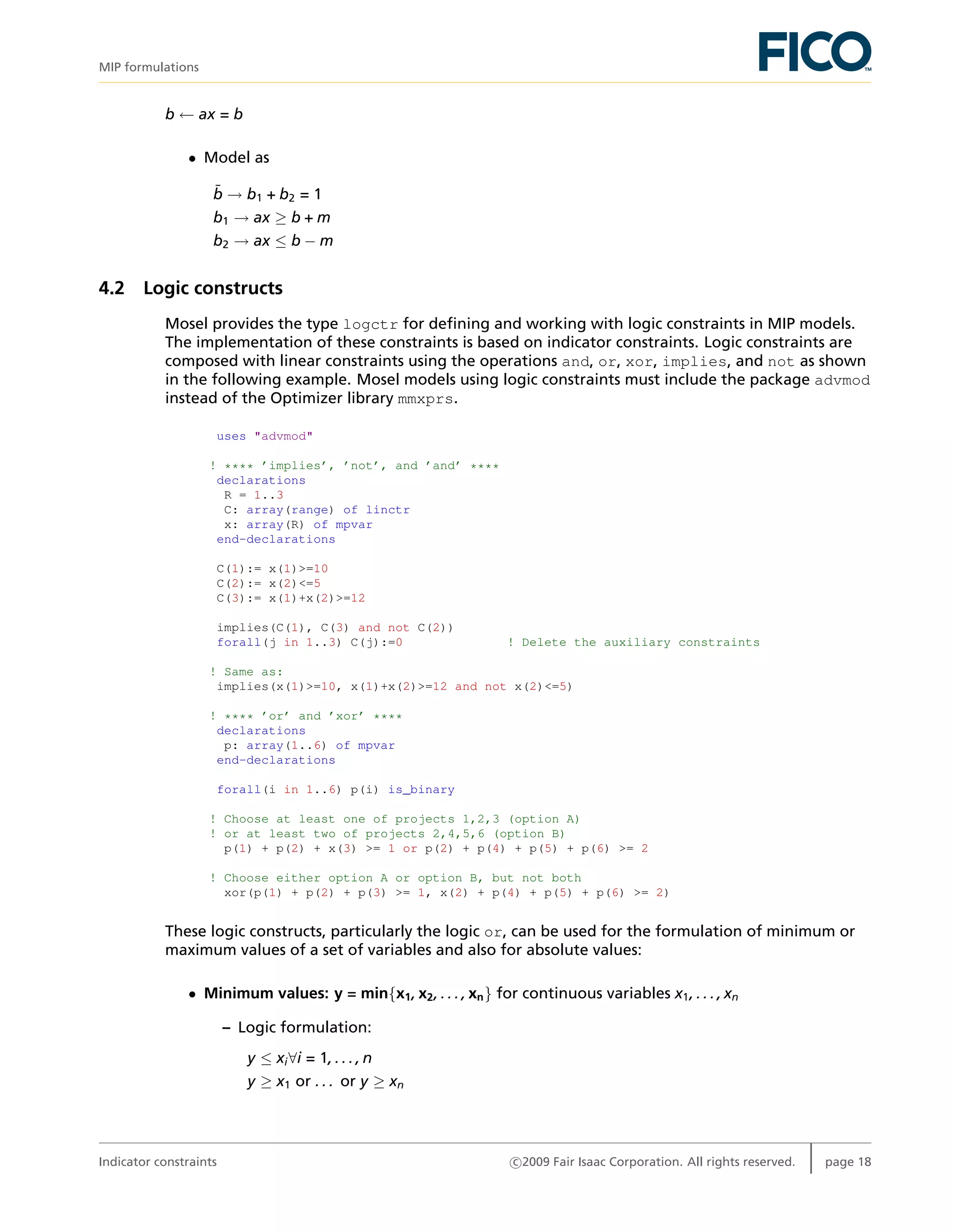 MIP formulations
b ← ax = b
• Model as
¯b → b1 + b2 = 1
b1 → ax ≥ b + m
b2 → ax ≤ b − m
4.2 Logic constructs
Mosel provides the type logctr for deﬁning and working with logic constraints in MIP models.
The implementation of these constraints is based on indicator constraints. Logic constraints are
composed with linear constraints using the operations and, or, xor, implies, and not as shown
in the following example. Mosel models using logic constraints must include the package advmod
instead of the Optimizer library mmxprs.
uses "advmod"
! **** ’implies’, ’not’, and ’and’ ****
declarations
R = 1..3
C: array(range) of linctr
x: array(R) of mpvar
end-declarations
C(1):= x(1)>=10
C(2):= x(2)<=5
C(3):= x(1)+x(2)>=12
implies(C(1), C(3) and not C(2))
forall(j in 1..3) C(j):=0 ! Delete the auxiliary constraints
! Same as:
implies(x(1)>=10, x(1)+x(2)>=12 and not x(2)<=5)
! **** ’or’ and ’xor’ ****
declarations
p: array(1..6) of mpvar
end-declarations
forall(i in 1..6) p(i) is_binary
! Choose at least one of projects 1,2,3 (option A)
! or at least two of projects 2,4,5,6 (option B)
p(1) + p(2) + x(3) >= 1 or p(2) + p(4) + p(5) + p(6) >= 2
! Choose either option A or option B, but not both
xor(p(1) + p(2) + p(3) >= 1, x(2) + p(4) + p(5) + p(6) >= 2)
These logic constructs, particularly the logic or, can be used for the formulation of minimum or
maximum values of a set of variables and also for absolute values:
• Minimum values: y = min{x1, x2, . . . , xn} for continuous variables x1, . . . , xn
– Logic formulation:
y ≤ xi∀i = 1, . . . , n
y ≥ x1 or . . . or y ≥ xn
Indicator constraints c 2009 Fair Isaac Corporation. All rights reserved. page 18
 