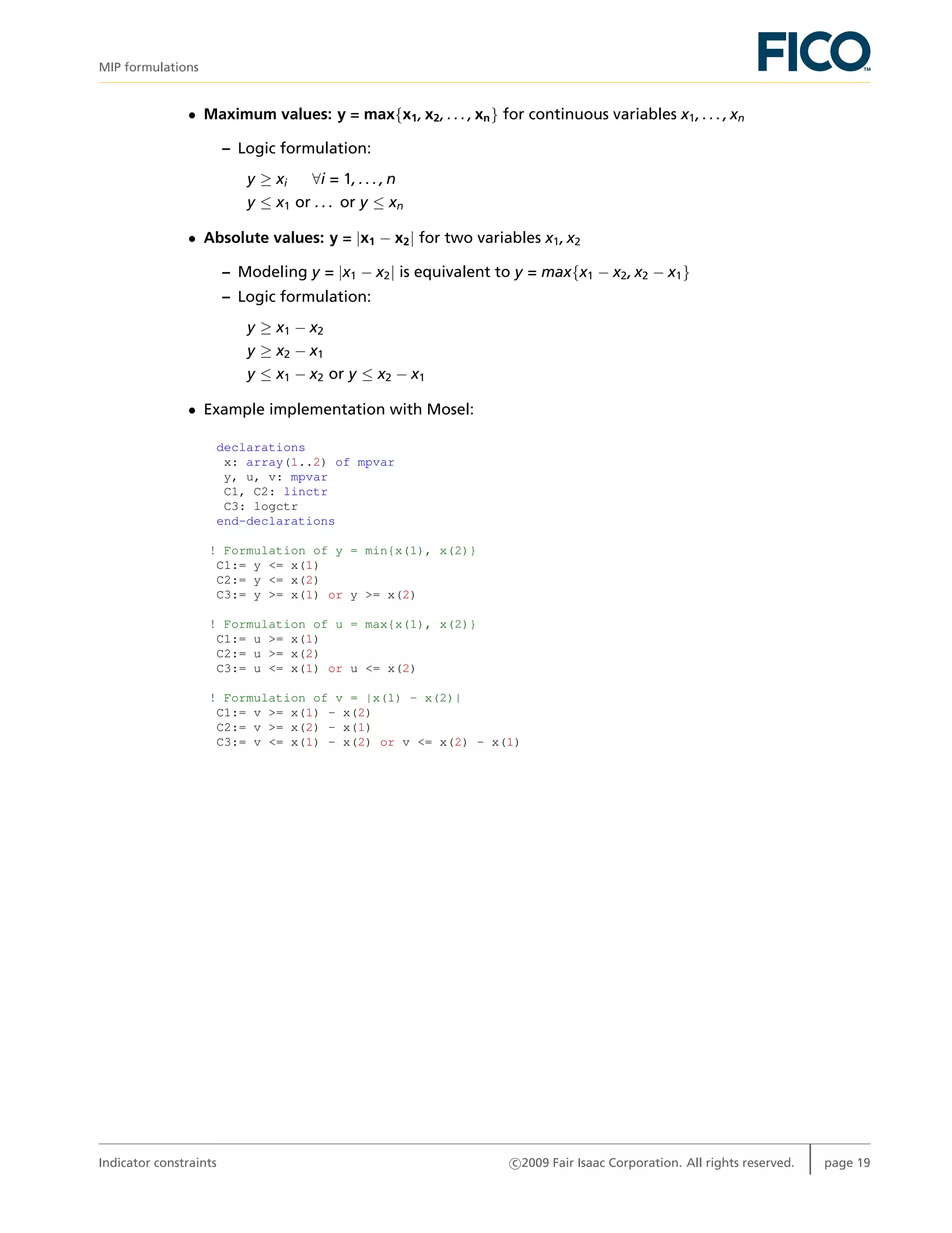 MIP formulations
• Maximum values: y = max{x1, x2, . . . , xn} for continuous variables x1, . . . , xn
– Logic formulation:
y ≥ xi ∀i = 1, . . . , n
y ≤ x1 or . . . or y ≤ xn
• Absolute values: y = |x1 − x2| for two variables x1, x2
– Modeling y = |x1 − x2| is equivalent to y = max{x1 − x2, x2 − x1}
– Logic formulation:
y ≥ x1 − x2
y ≥ x2 − x1
y ≤ x1 − x2 or y ≤ x2 − x1
• Example implementation with Mosel:
declarations
x: array(1..2) of mpvar
y, u, v: mpvar
C1, C2: linctr
C3: logctr
end-declarations
! Formulation of y = min{x(1), x(2)}
C1:= y <= x(1)
C2:= y <= x(2)
C3:= y >= x(1) or y >= x(2)
! Formulation of u = max{x(1), x(2)}
C1:= u >= x(1)
C2:= u >= x(2)
C3:= u <= x(1) or u <= x(2)
! Formulation of v = |x(1) - x(2)|
C1:= v >= x(1) - x(2)
C2:= v >= x(2) - x(1)
C3:= v <= x(1) - x(2) or v <= x(2) - x(1)
Indicator constraints c 2009 Fair Isaac Corporation. All rights reserved. page 19
 