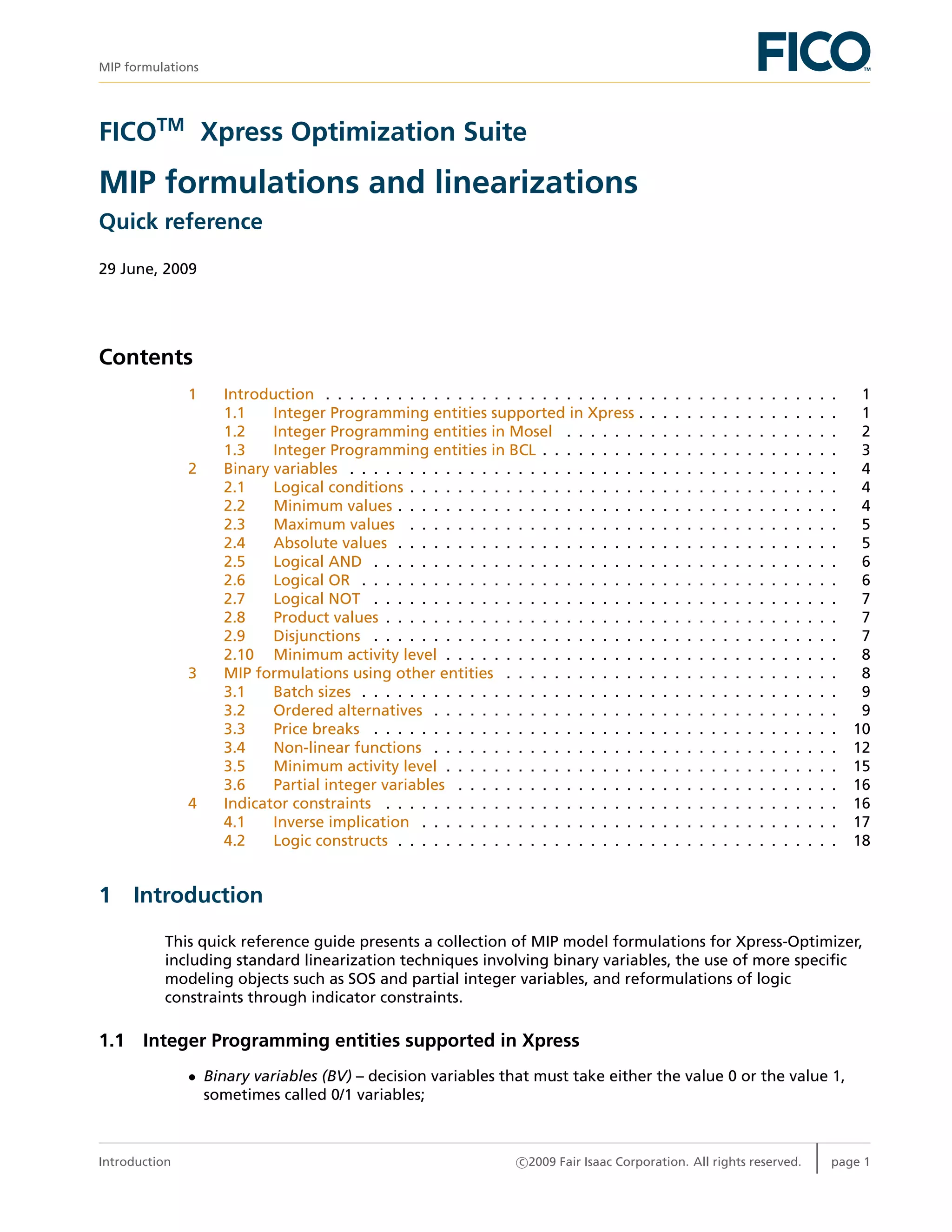 MIP formulations
FICOTM
Xpress Optimization Suite
MIP formulations and linearizations
Quick reference
29 June, 2009
Contents
1 Introduction . . . . . . . . . . . . . . . . . . . . . . . . . . . . . . . . . . . . . . . . . . . 1
1.1 Integer Programming entities supported in Xpress . . . . . . . . . . . . . . . . . 1
1.2 Integer Programming entities in Mosel . . . . . . . . . . . . . . . . . . . . . . . 2
1.3 Integer Programming entities in BCL . . . . . . . . . . . . . . . . . . . . . . . . . 3
2 Binary variables . . . . . . . . . . . . . . . . . . . . . . . . . . . . . . . . . . . . . . . . . 4
2.1 Logical conditions . . . . . . . . . . . . . . . . . . . . . . . . . . . . . . . . . . . . 4
2.2 Minimum values . . . . . . . . . . . . . . . . . . . . . . . . . . . . . . . . . . . . . 4
2.3 Maximum values . . . . . . . . . . . . . . . . . . . . . . . . . . . . . . . . . . . . 5
2.4 Absolute values . . . . . . . . . . . . . . . . . . . . . . . . . . . . . . . . . . . . . 5
2.5 Logical AND . . . . . . . . . . . . . . . . . . . . . . . . . . . . . . . . . . . . . . . 6
2.6 Logical OR . . . . . . . . . . . . . . . . . . . . . . . . . . . . . . . . . . . . . . . . 6
2.7 Logical NOT . . . . . . . . . . . . . . . . . . . . . . . . . . . . . . . . . . . . . . . 7
2.8 Product values . . . . . . . . . . . . . . . . . . . . . . . . . . . . . . . . . . . . . . 7
2.9 Disjunctions . . . . . . . . . . . . . . . . . . . . . . . . . . . . . . . . . . . . . . . 7
2.10 Minimum activity level . . . . . . . . . . . . . . . . . . . . . . . . . . . . . . . . . 8
3 MIP formulations using other entities . . . . . . . . . . . . . . . . . . . . . . . . . . . . 8
3.1 Batch sizes . . . . . . . . . . . . . . . . . . . . . . . . . . . . . . . . . . . . . . . . 9
3.2 Ordered alternatives . . . . . . . . . . . . . . . . . . . . . . . . . . . . . . . . . . 9
3.3 Price breaks . . . . . . . . . . . . . . . . . . . . . . . . . . . . . . . . . . . . . . . 10
3.4 Non-linear functions . . . . . . . . . . . . . . . . . . . . . . . . . . . . . . . . . . 12
3.5 Minimum activity level . . . . . . . . . . . . . . . . . . . . . . . . . . . . . . . . . 15
3.6 Partial integer variables . . . . . . . . . . . . . . . . . . . . . . . . . . . . . . . . 16
4 Indicator constraints . . . . . . . . . . . . . . . . . . . . . . . . . . . . . . . . . . . . . . 16
4.1 Inverse implication . . . . . . . . . . . . . . . . . . . . . . . . . . . . . . . . . . . 17
4.2 Logic constructs . . . . . . . . . . . . . . . . . . . . . . . . . . . . . . . . . . . . . 18
1 Introduction
This quick reference guide presents a collection of MIP model formulations for Xpress-Optimizer,
including standard linearization techniques involving binary variables, the use of more speciﬁc
modeling objects such as SOS and partial integer variables, and reformulations of logic
constraints through indicator constraints.
1.1 Integer Programming entities supported in Xpress
• Binary variables (BV) – decision variables that must take either the value 0 or the value 1,
sometimes called 0/1 variables;
Introduction c 2009 Fair Isaac Corporation. All rights reserved. page 1
 