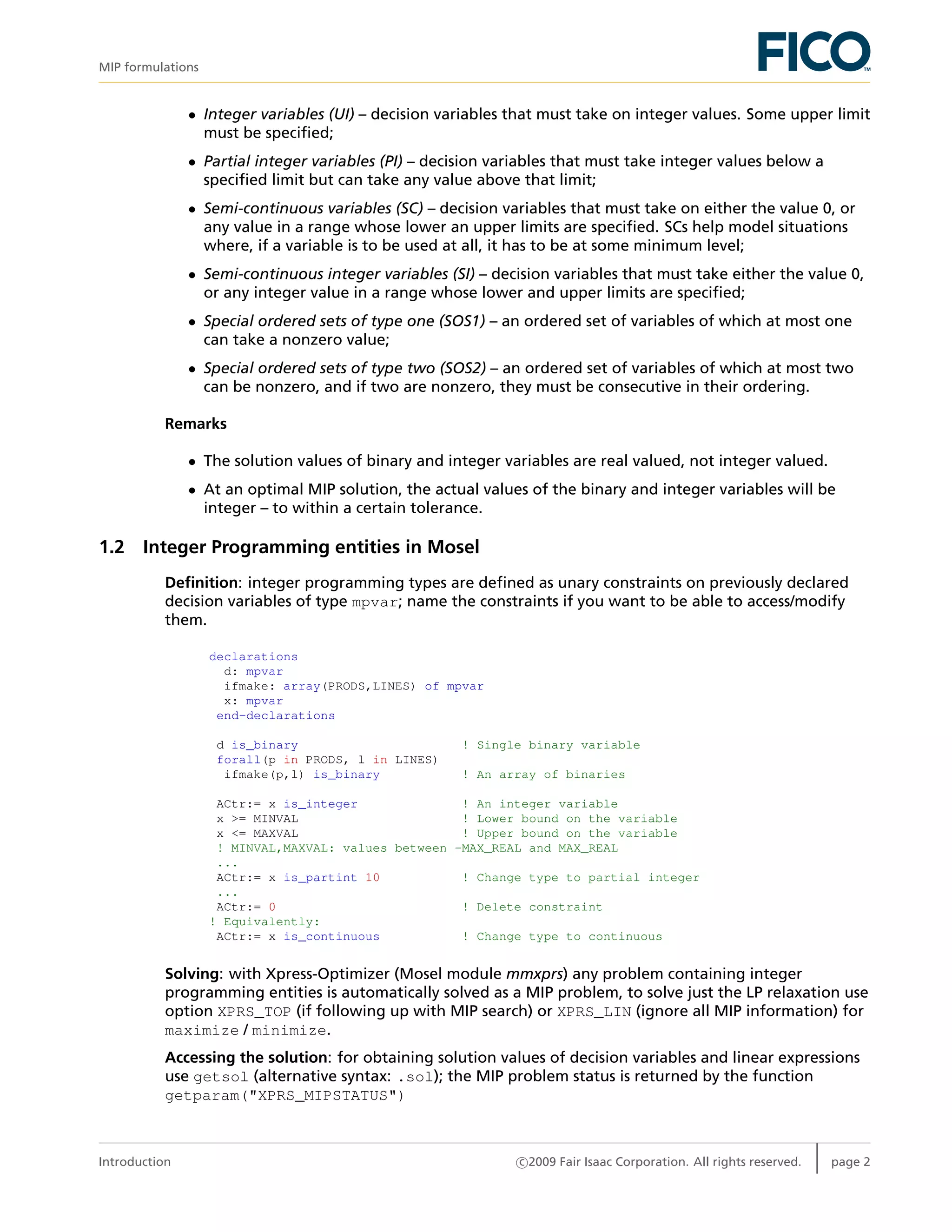 MIP formulations
• Integer variables (UI) – decision variables that must take on integer values. Some upper limit
must be speciﬁed;
• Partial integer variables (PI) – decision variables that must take integer values below a
speciﬁed limit but can take any value above that limit;
• Semi-continuous variables (SC) – decision variables that must take on either the value 0, or
any value in a range whose lower an upper limits are speciﬁed. SCs help model situations
where, if a variable is to be used at all, it has to be at some minimum level;
• Semi-continuous integer variables (SI) – decision variables that must take either the value 0,
or any integer value in a range whose lower and upper limits are speciﬁed;
• Special ordered sets of type one (SOS1) – an ordered set of variables of which at most one
can take a nonzero value;
• Special ordered sets of type two (SOS2) – an ordered set of variables of which at most two
can be nonzero, and if two are nonzero, they must be consecutive in their ordering.
Remarks
• The solution values of binary and integer variables are real valued, not integer valued.
• At an optimal MIP solution, the actual values of the binary and integer variables will be
integer – to within a certain tolerance.
1.2 Integer Programming entities in Mosel
Deﬁnition: integer programming types are deﬁned as unary constraints on previously declared
decision variables of type mpvar; name the constraints if you want to be able to access/modify
them.
declarations
d: mpvar
ifmake: array(PRODS,LINES) of mpvar
x: mpvar
end-declarations
d is_binary ! Single binary variable
forall(p in PRODS, l in LINES)
ifmake(p,l) is_binary ! An array of binaries
ACtr:= x is_integer ! An integer variable
x >= MINVAL ! Lower bound on the variable
x <= MAXVAL ! Upper bound on the variable
! MINVAL,MAXVAL: values between -MAX_REAL and MAX_REAL
...
ACtr:= x is_partint 10 ! Change type to partial integer
...
ACtr:= 0 ! Delete constraint
! Equivalently:
ACtr:= x is_continuous ! Change type to continuous
Solving: with Xpress-Optimizer (Mosel module mmxprs) any problem containing integer
programming entities is automatically solved as a MIP problem, to solve just the LP relaxation use
option XPRS_TOP (if following up with MIP search) or XPRS_LIN (ignore all MIP information) for
maximize / minimize.
Accessing the solution: for obtaining solution values of decision variables and linear expressions
use getsol (alternative syntax: .sol); the MIP problem status is returned by the function
getparam("XPRS_MIPSTATUS")
Introduction c 2009 Fair Isaac Corporation. All rights reserved. page 2
 
