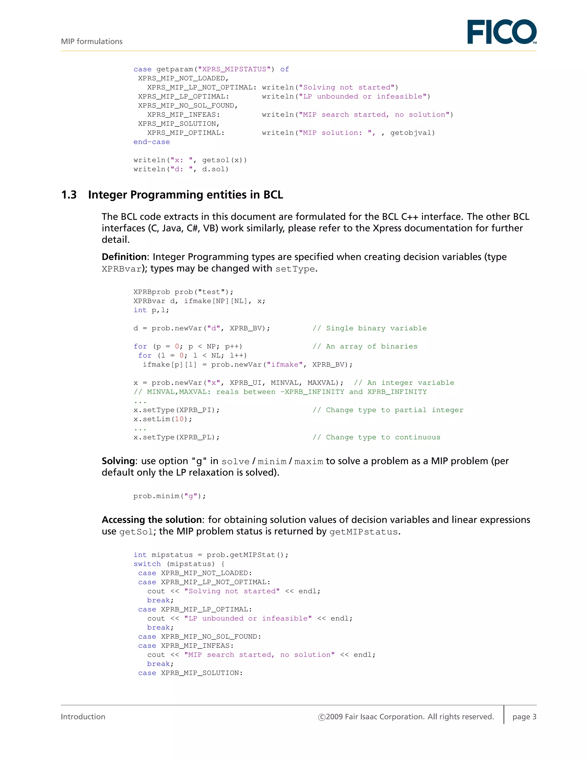 MIP formulations
case getparam("XPRS_MIPSTATUS") of
XPRS_MIP_NOT_LOADED,
XPRS_MIP_LP_NOT_OPTIMAL: writeln("Solving not started")
XPRS_MIP_LP_OPTIMAL: writeln("LP unbounded or infeasible")
XPRS_MIP_NO_SOL_FOUND,
XPRS_MIP_INFEAS: writeln("MIP search started, no solution")
XPRS_MIP_SOLUTION,
XPRS_MIP_OPTIMAL: writeln("MIP solution: ", , getobjval)
end-case
writeln("x: ", getsol(x))
writeln("d: ", d.sol)
1.3 Integer Programming entities in BCL
The BCL code extracts in this document are formulated for the BCL C++ interface. The other BCL
interfaces (C, Java, C#, VB) work similarly, please refer to the Xpress documentation for further
detail.
Deﬁnition: Integer Programming types are speciﬁed when creating decision variables (type
XPRBvar); types may be changed with setType.
XPRBprob prob("test");
XPRBvar d, ifmake[NP][NL], x;
int p,l;
d = prob.newVar("d", XPRB_BV); // Single binary variable
for (p = 0; p < NP; p++) // An array of binaries
for (l = 0; l < NL; l++)
ifmake[p][l] = prob.newVar("ifmake", XPRB_BV);
x = prob.newVar("x", XPRB_UI, MINVAL, MAXVAL); // An integer variable
// MINVAL,MAXVAL: reals between -XPRB_INFINITY and XPRB_INFINITY
...
x.setType(XPRB_PI); // Change type to partial integer
x.setLim(10);
...
x.setType(XPRB_PL); // Change type to continuous
Solving: use option "g" in solve / minim / maxim to solve a problem as a MIP problem (per
default only the LP relaxation is solved).
prob.minim("g");
Accessing the solution: for obtaining solution values of decision variables and linear expressions
use getSol; the MIP problem status is returned by getMIPstatus.
int mipstatus = prob.getMIPStat();
switch (mipstatus) {
case XPRB_MIP_NOT_LOADED:
case XPRB_MIP_LP_NOT_OPTIMAL:
cout << "Solving not started" << endl;
break;
case XPRB_MIP_LP_OPTIMAL:
cout << "LP unbounded or infeasible" << endl;
break;
case XPRB_MIP_NO_SOL_FOUND:
case XPRB_MIP_INFEAS:
cout << "MIP search started, no solution" << endl;
break;
case XPRB_MIP_SOLUTION:
Introduction c 2009 Fair Isaac Corporation. All rights reserved. page 3
 