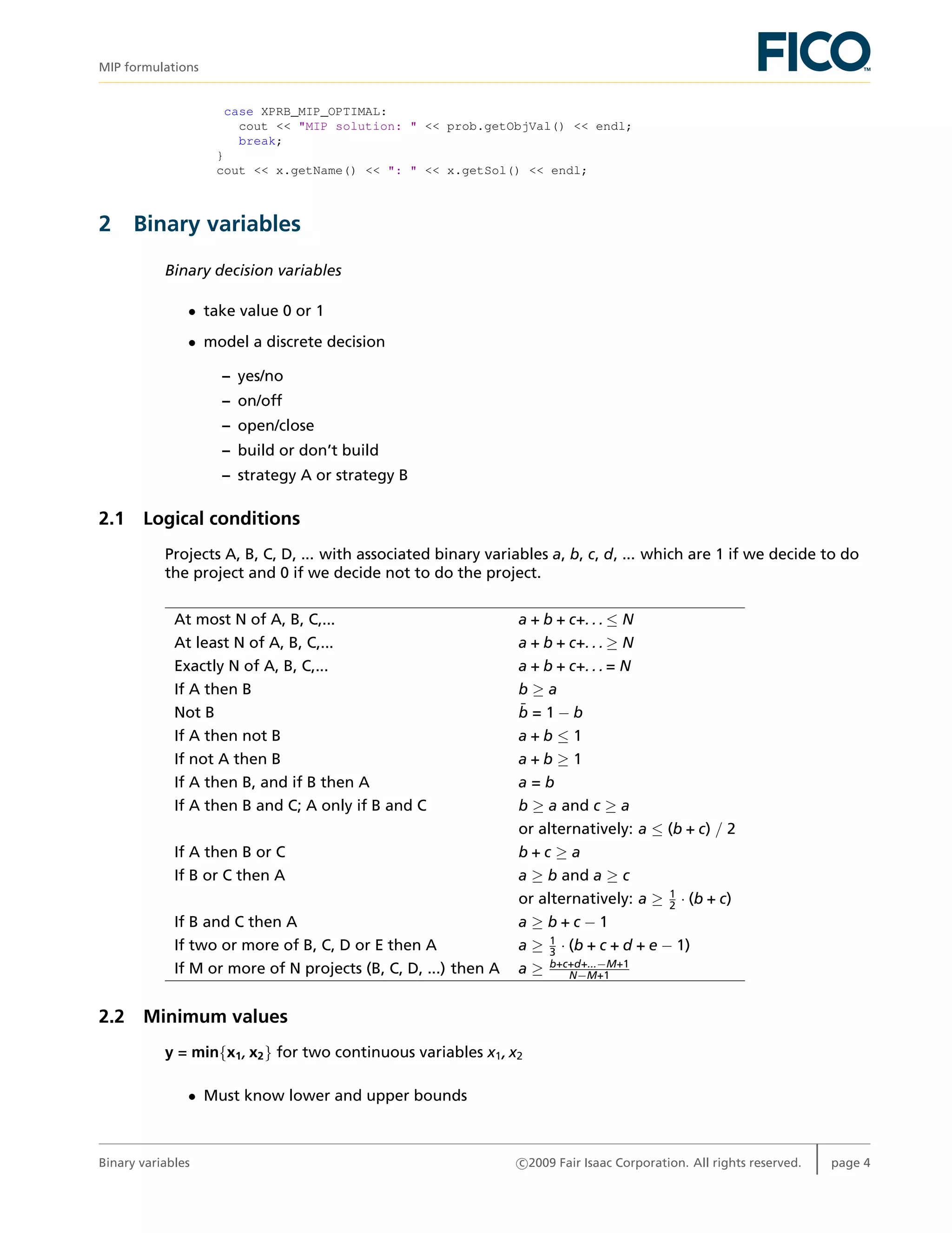 MIP formulations
case XPRB_MIP_OPTIMAL:
cout << "MIP solution: " << prob.getObjVal() << endl;
break;
}
cout << x.getName() << ": " << x.getSol() << endl;
2 Binary variables
Binary decision variables
• take value 0 or 1
• model a discrete decision
– yes/no
– on/off
– open/close
– build or don’t build
– strategy A or strategy B
2.1 Logical conditions
Projects A, B, C, D, ... with associated binary variables a, b, c, d, ... which are 1 if we decide to do
the project and 0 if we decide not to do the project.
At most N of A, B, C,... a + b + c+. . . ≤ N
At least N of A, B, C,... a + b + c+. . . ≥ N
Exactly N of A, B, C,... a + b + c+. . . = N
If A then B b ≥ a
Not B ¯b = 1 − b
If A then not B a + b ≤ 1
If not A then B a + b ≥ 1
If A then B, and if B then A a = b
If A then B and C; A only if B and C b ≥ a and c ≥ a
or alternatively: a ≤ (b + c) / 2
If A then B or C b + c ≥ a
If B or C then A a ≥ b and a ≥ c
or alternatively: a ≥ 1
2 · (b + c)
If B and C then A a ≥ b + c − 1
If two or more of B, C, D or E then A a ≥ 1
3 · (b + c + d + e − 1)
If M or more of N projects (B, C, D, ...) then A a ≥ b+c+d+...−M+1
N−M+1
2.2 Minimum values
y = min{x1, x2} for two continuous variables x1, x2
• Must know lower and upper bounds
Binary variables c 2009 Fair Isaac Corporation. All rights reserved. page 4
 