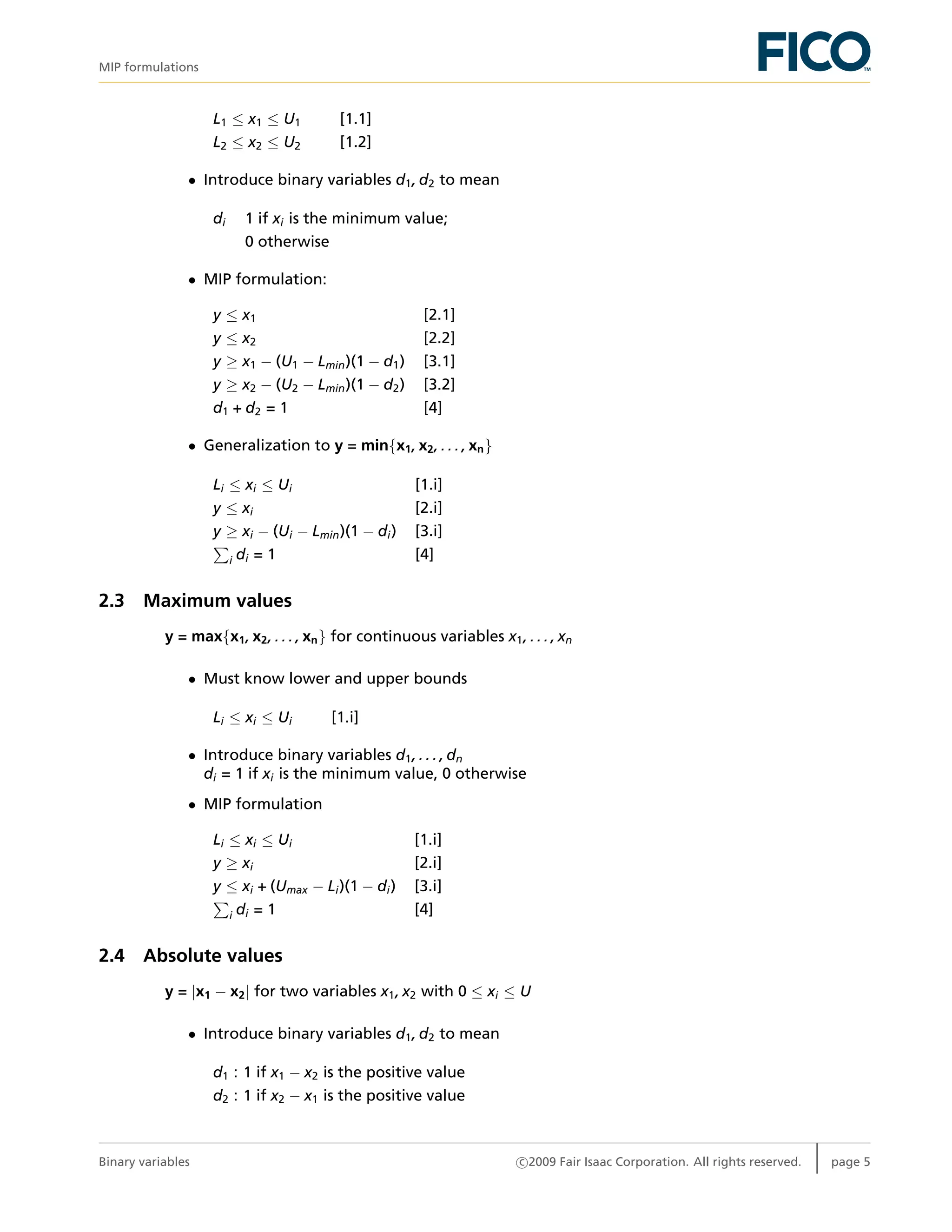 MIP formulations
L1 ≤ x1 ≤ U1 [1.1]
L2 ≤ x2 ≤ U2 [1.2]
• Introduce binary variables d1, d2 to mean
di 1 if xi is the minimum value;
0 otherwise
• MIP formulation:
y ≤ x1 [2.1]
y ≤ x2 [2.2]
y ≥ x1 − (U1 − Lmin)(1 − d1) [3.1]
y ≥ x2 − (U2 − Lmin)(1 − d2) [3.2]
d1 + d2 = 1 [4]
• Generalization to y = min{x1, x2, . . . , xn}
Li ≤ xi ≤ Ui [1.i]
y ≤ xi [2.i]
y ≥ xi − (Ui − Lmin)(1 − di) [3.i]
i di = 1 [4]
2.3 Maximum values
y = max{x1, x2, . . . , xn} for continuous variables x1, . . . , xn
• Must know lower and upper bounds
Li ≤ xi ≤ Ui [1.i]
• Introduce binary variables d1, . . . , dn
di = 1 if xi is the minimum value, 0 otherwise
• MIP formulation
Li ≤ xi ≤ Ui [1.i]
y ≥ xi [2.i]
y ≤ xi + (Umax − Li)(1 − di) [3.i]
i di = 1 [4]
2.4 Absolute values
y = |x1 − x2| for two variables x1, x2 with 0 ≤ xi ≤ U
• Introduce binary variables d1, d2 to mean
d1 : 1 if x1 − x2 is the positive value
d2 : 1 if x2 − x1 is the positive value
Binary variables c 2009 Fair Isaac Corporation. All rights reserved. page 5
 