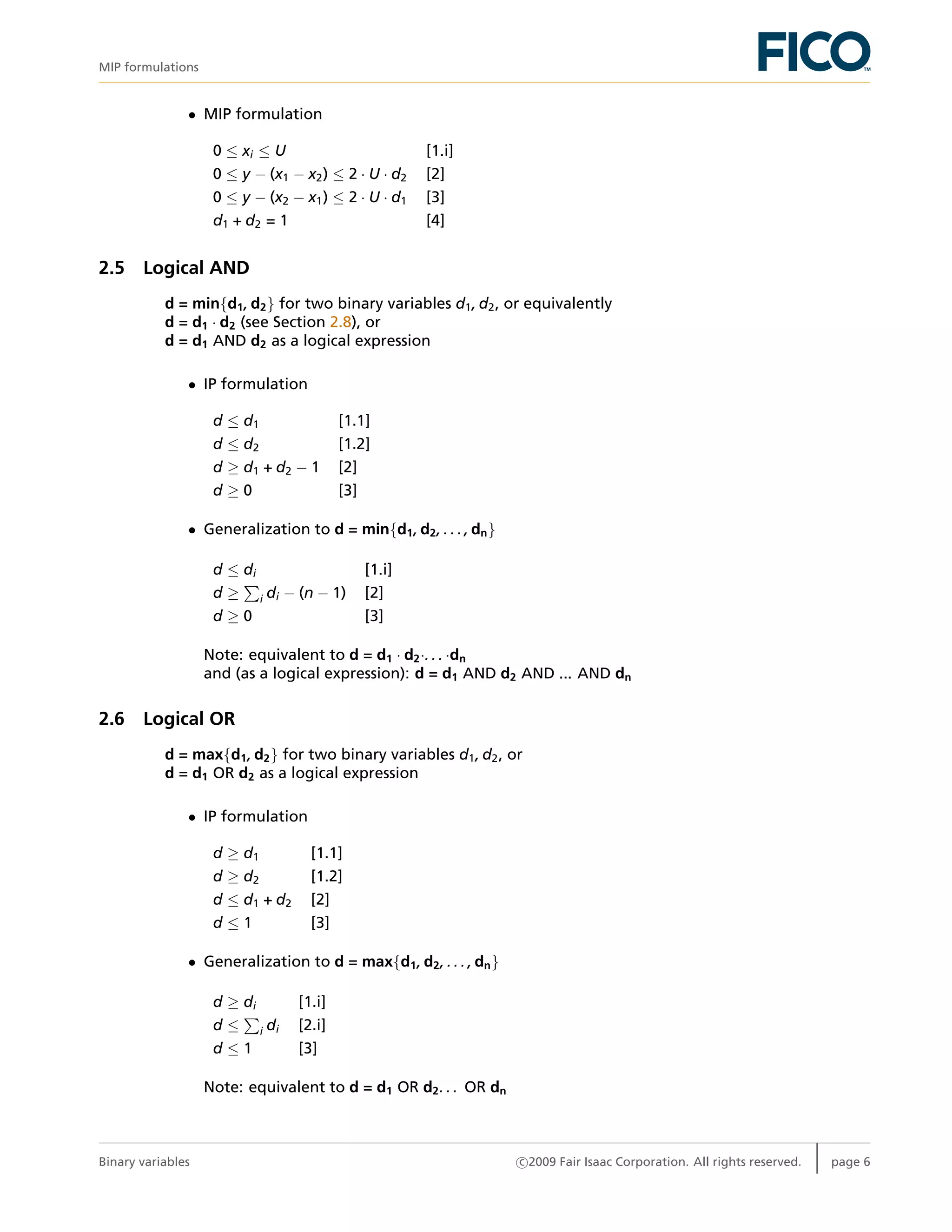 MIP formulations
• MIP formulation
0 ≤ xi ≤ U [1.i]
0 ≤ y − (x1 − x2) ≤ 2 · U · d2 [2]
0 ≤ y − (x2 − x1) ≤ 2 · U · d1 [3]
d1 + d2 = 1 [4]
2.5 Logical AND
d = min{d1, d2} for two binary variables d1, d2, or equivalently
d = d1 · d2 (see Section 2.8), or
d = d1 AND d2 as a logical expression
• IP formulation
d ≤ d1 [1.1]
d ≤ d2 [1.2]
d ≥ d1 + d2 − 1 [2]
d ≥ 0 [3]
• Generalization to d = min{d1, d2, . . . , dn}
d ≤ di [1.i]
d ≥ i di − (n − 1) [2]
d ≥ 0 [3]
Note: equivalent to d = d1 · d2·. . . ·dn
and (as a logical expression): d = d1 AND d2 AND ... AND dn
2.6 Logical OR
d = max{d1, d2} for two binary variables d1, d2, or
d = d1 OR d2 as a logical expression
• IP formulation
d ≥ d1 [1.1]
d ≥ d2 [1.2]
d ≤ d1 + d2 [2]
d ≤ 1 [3]
• Generalization to d = max{d1, d2, . . . , dn}
d ≥ di [1.i]
d ≤ i di [2.i]
d ≤ 1 [3]
Note: equivalent to d = d1 OR d2. . . OR dn
Binary variables c 2009 Fair Isaac Corporation. All rights reserved. page 6
 