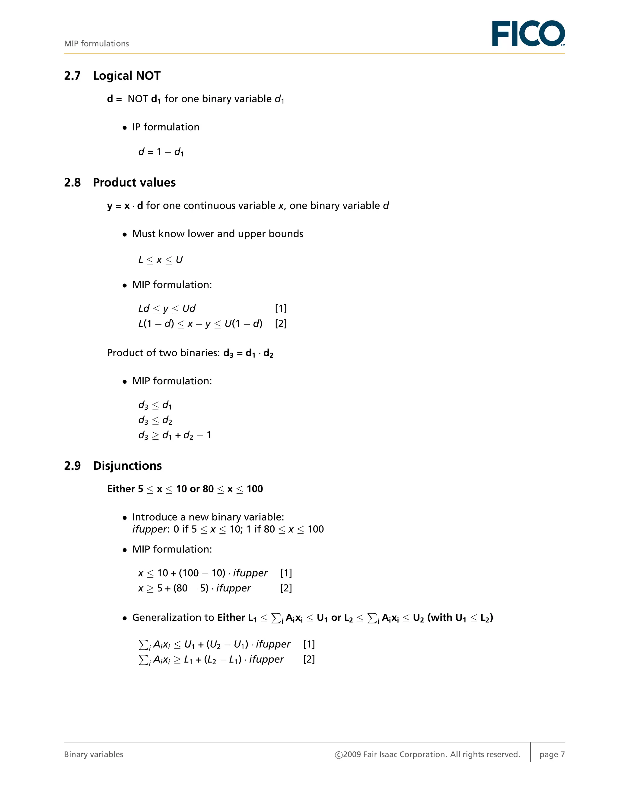 MIP formulations
2.7 Logical NOT
d = NOT d1 for one binary variable d1
• IP formulation
d = 1 − d1
2.8 Product values
y = x · d for one continuous variable x, one binary variable d
• Must know lower and upper bounds
L ≤ x ≤ U
• MIP formulation:
Ld ≤ y ≤ Ud [1]
L(1 − d) ≤ x − y ≤ U(1 − d) [2]
Product of two binaries: d3 = d1 · d2
• MIP formulation:
d3 ≤ d1
d3 ≤ d2
d3 ≥ d1 + d2 − 1
2.9 Disjunctions
Either 5 ≤ x ≤ 10 or 80 ≤ x ≤ 100
• Introduce a new binary variable:
ifupper: 0 if 5 ≤ x ≤ 10; 1 if 80 ≤ x ≤ 100
• MIP formulation:
x ≤ 10 + (100 − 10) · ifupper [1]
x ≥ 5 + (80 − 5) · ifupper [2]
• Generalization to Either L1 ≤ i Aixi ≤ U1 or L2 ≤ i Aixi ≤ U2 (with U1 ≤ L2)
i Aixi ≤ U1 + (U2 − U1) · ifupper [1]
i Aixi ≥ L1 + (L2 − L1) · ifupper [2]
Binary variables c 2009 Fair Isaac Corporation. All rights reserved. page 7
 