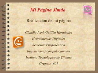 Mi Página Jimdo 
Realización de mi página 
Claudia Iveth Guillén Hernández 
Herramientas Digitales 
Semestre Propedéutico 
Ing. Sistemas computacionales 
Instituto Tecnológico de Tijuana 
Grupo:A-601 
 
