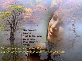 Moi l'éternel
                baladin
                C'est de tout cœur
                que je viens
                Vous offrir ce
                refrain
Là anh thề muôn kiếp muôn thu
Tôi đến tặng chị em tiểu khúc này với cả tấm lòng
 